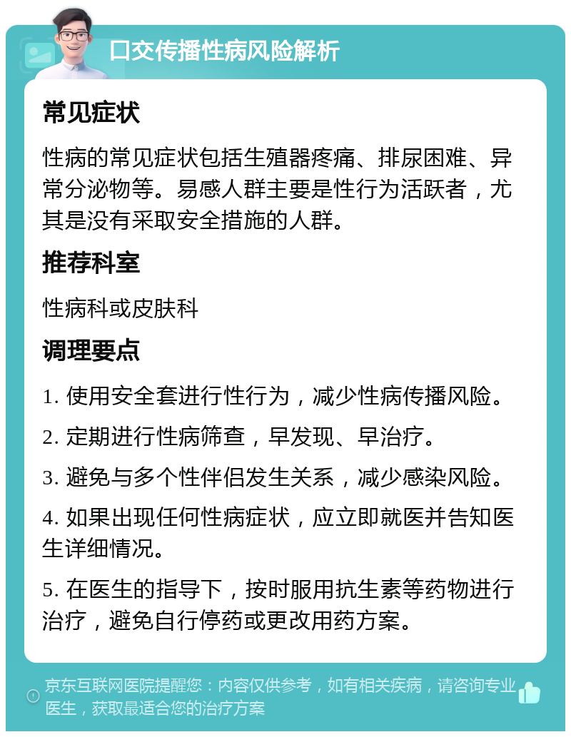 口交传播性病风险解析 常见症状 性病的常见症状包括生殖器疼痛、排尿困难、异常分泌物等。易感人群主要是性行为活跃者，尤其是没有采取安全措施的人群。 推荐科室 性病科或皮肤科 调理要点 1. 使用安全套进行性行为，减少性病传播风险。 2. 定期进行性病筛查，早发现、早治疗。 3. 避免与多个性伴侣发生关系，减少感染风险。 4. 如果出现任何性病症状，应立即就医并告知医生详细情况。 5. 在医生的指导下，按时服用抗生素等药物进行治疗，避免自行停药或更改用药方案。