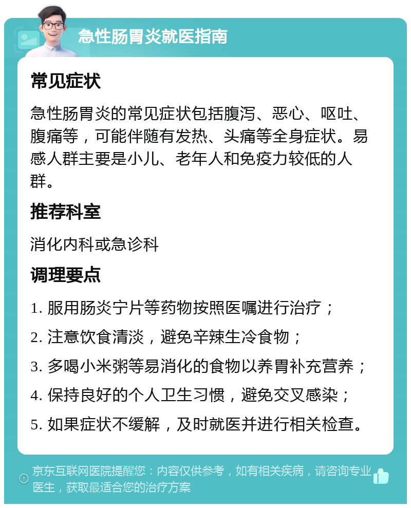 急性肠胃炎就医指南 常见症状 急性肠胃炎的常见症状包括腹泻、恶心、呕吐、腹痛等，可能伴随有发热、头痛等全身症状。易感人群主要是小儿、老年人和免疫力较低的人群。 推荐科室 消化内科或急诊科 调理要点 1. 服用肠炎宁片等药物按照医嘱进行治疗； 2. 注意饮食清淡，避免辛辣生冷食物； 3. 多喝小米粥等易消化的食物以养胃补充营养； 4. 保持良好的个人卫生习惯，避免交叉感染； 5. 如果症状不缓解，及时就医并进行相关检查。