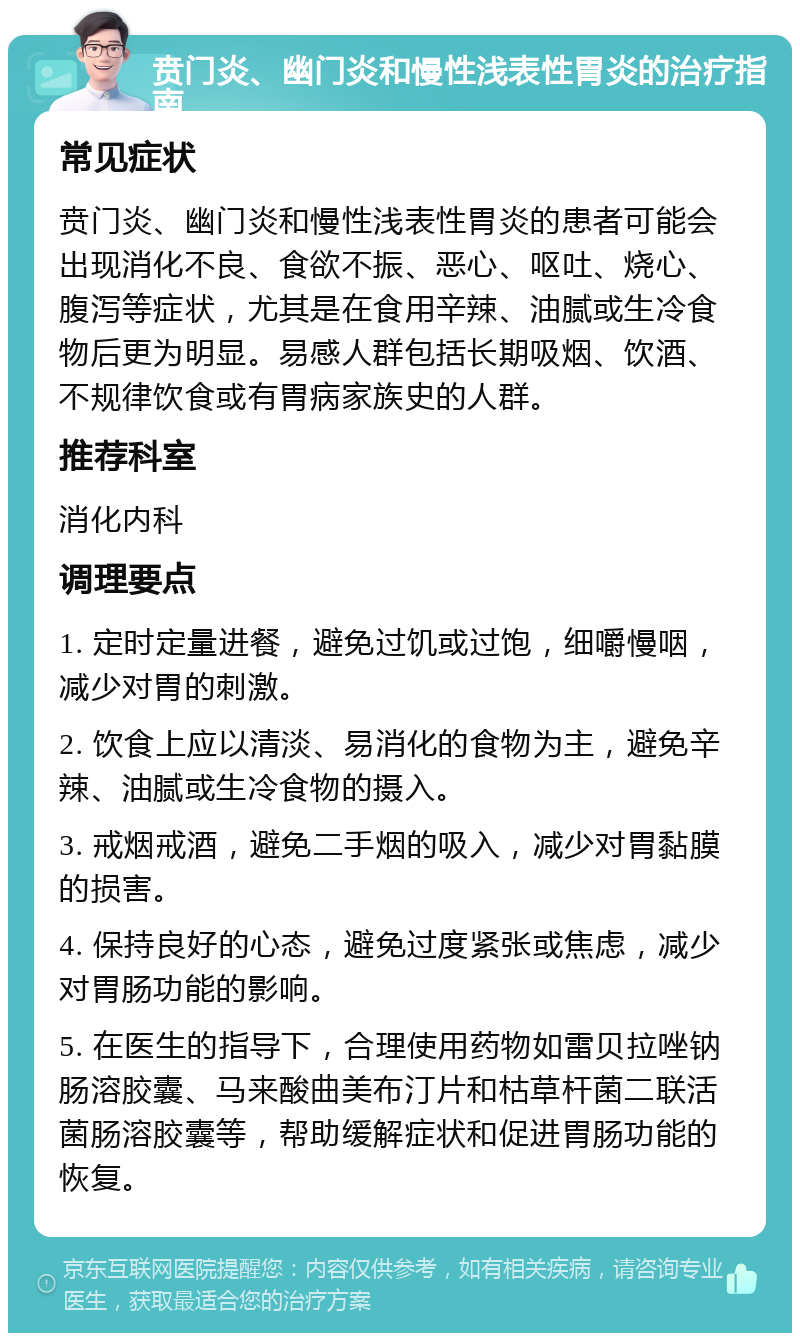 贲门炎、幽门炎和慢性浅表性胃炎的治疗指南 常见症状 贲门炎、幽门炎和慢性浅表性胃炎的患者可能会出现消化不良、食欲不振、恶心、呕吐、烧心、腹泻等症状，尤其是在食用辛辣、油腻或生冷食物后更为明显。易感人群包括长期吸烟、饮酒、不规律饮食或有胃病家族史的人群。 推荐科室 消化内科 调理要点 1. 定时定量进餐，避免过饥或过饱，细嚼慢咽，减少对胃的刺激。 2. 饮食上应以清淡、易消化的食物为主，避免辛辣、油腻或生冷食物的摄入。 3. 戒烟戒酒，避免二手烟的吸入，减少对胃黏膜的损害。 4. 保持良好的心态，避免过度紧张或焦虑，减少对胃肠功能的影响。 5. 在医生的指导下，合理使用药物如雷贝拉唑钠肠溶胶囊、马来酸曲美布汀片和枯草杆菌二联活菌肠溶胶囊等，帮助缓解症状和促进胃肠功能的恢复。