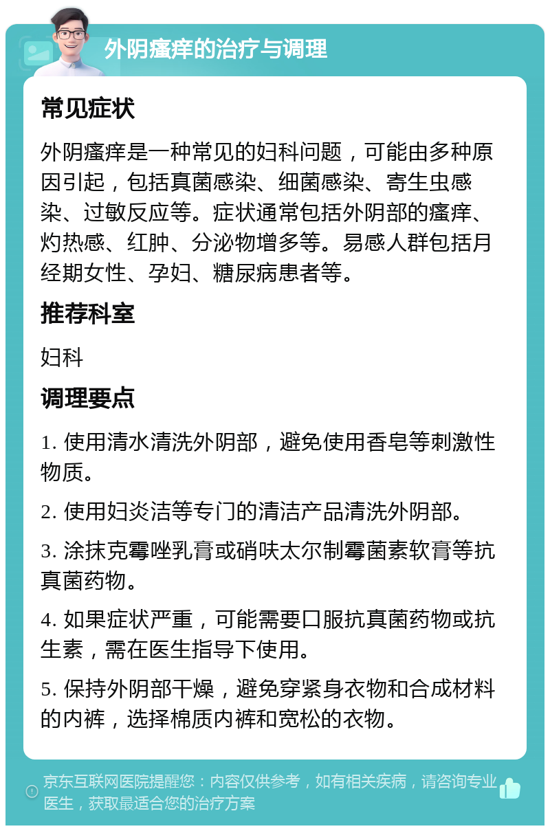 外阴瘙痒的治疗与调理 常见症状 外阴瘙痒是一种常见的妇科问题，可能由多种原因引起，包括真菌感染、细菌感染、寄生虫感染、过敏反应等。症状通常包括外阴部的瘙痒、灼热感、红肿、分泌物增多等。易感人群包括月经期女性、孕妇、糖尿病患者等。 推荐科室 妇科 调理要点 1. 使用清水清洗外阴部，避免使用香皂等刺激性物质。 2. 使用妇炎洁等专门的清洁产品清洗外阴部。 3. 涂抹克霉唑乳膏或硝呋太尔制霉菌素软膏等抗真菌药物。 4. 如果症状严重，可能需要口服抗真菌药物或抗生素，需在医生指导下使用。 5. 保持外阴部干燥，避免穿紧身衣物和合成材料的内裤，选择棉质内裤和宽松的衣物。