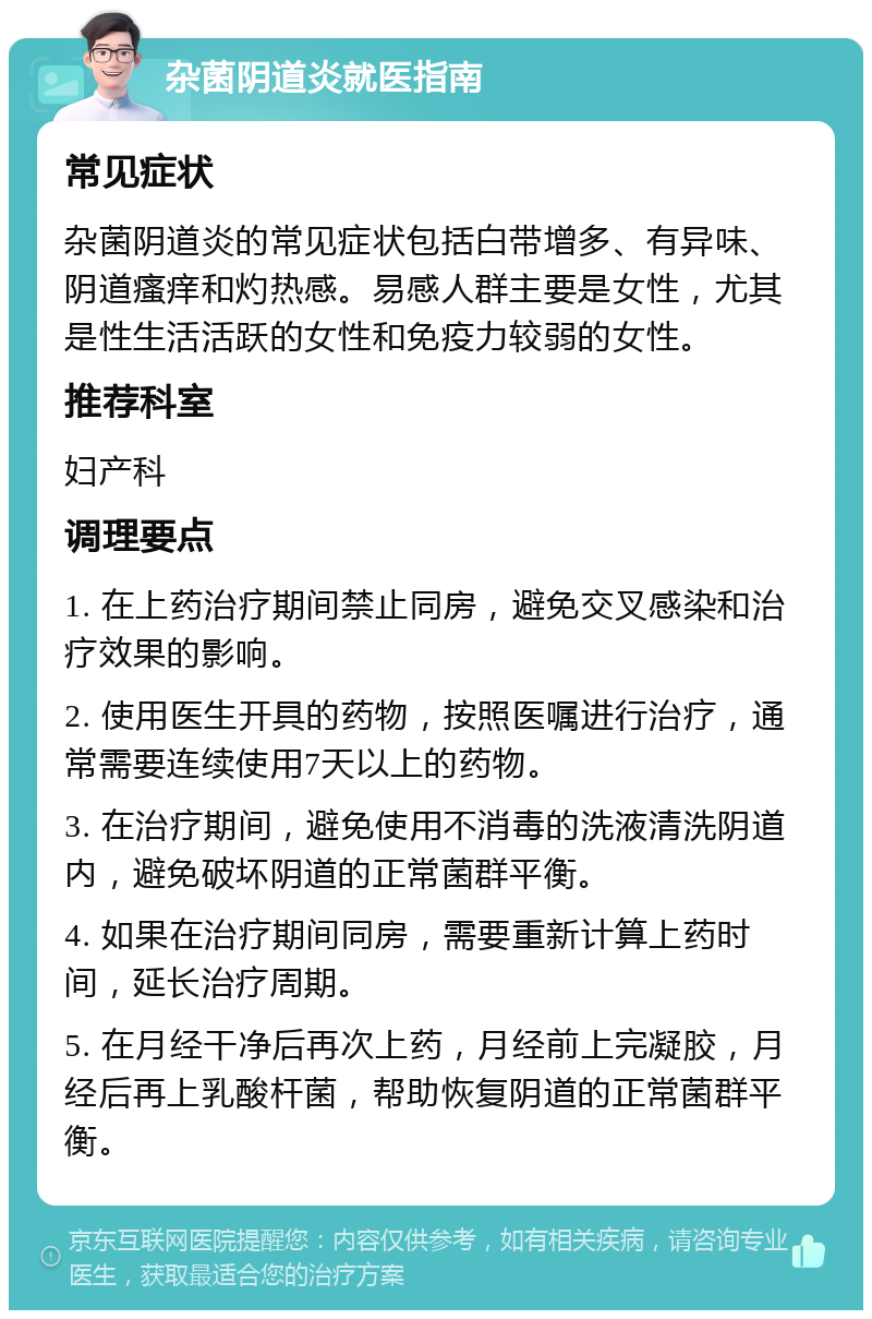 杂菌阴道炎就医指南 常见症状 杂菌阴道炎的常见症状包括白带增多、有异味、阴道瘙痒和灼热感。易感人群主要是女性，尤其是性生活活跃的女性和免疫力较弱的女性。 推荐科室 妇产科 调理要点 1. 在上药治疗期间禁止同房，避免交叉感染和治疗效果的影响。 2. 使用医生开具的药物，按照医嘱进行治疗，通常需要连续使用7天以上的药物。 3. 在治疗期间，避免使用不消毒的洗液清洗阴道内，避免破坏阴道的正常菌群平衡。 4. 如果在治疗期间同房，需要重新计算上药时间，延长治疗周期。 5. 在月经干净后再次上药，月经前上完凝胶，月经后再上乳酸杆菌，帮助恢复阴道的正常菌群平衡。