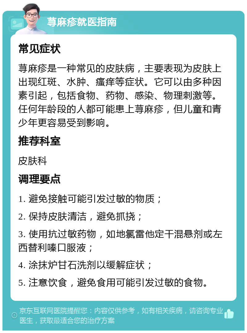 荨麻疹就医指南 常见症状 荨麻疹是一种常见的皮肤病，主要表现为皮肤上出现红斑、水肿、瘙痒等症状。它可以由多种因素引起，包括食物、药物、感染、物理刺激等。任何年龄段的人都可能患上荨麻疹，但儿童和青少年更容易受到影响。 推荐科室 皮肤科 调理要点 1. 避免接触可能引发过敏的物质； 2. 保持皮肤清洁，避免抓挠； 3. 使用抗过敏药物，如地氯雷他定干混悬剂或左西替利嗪口服液； 4. 涂抹炉甘石洗剂以缓解症状； 5. 注意饮食，避免食用可能引发过敏的食物。