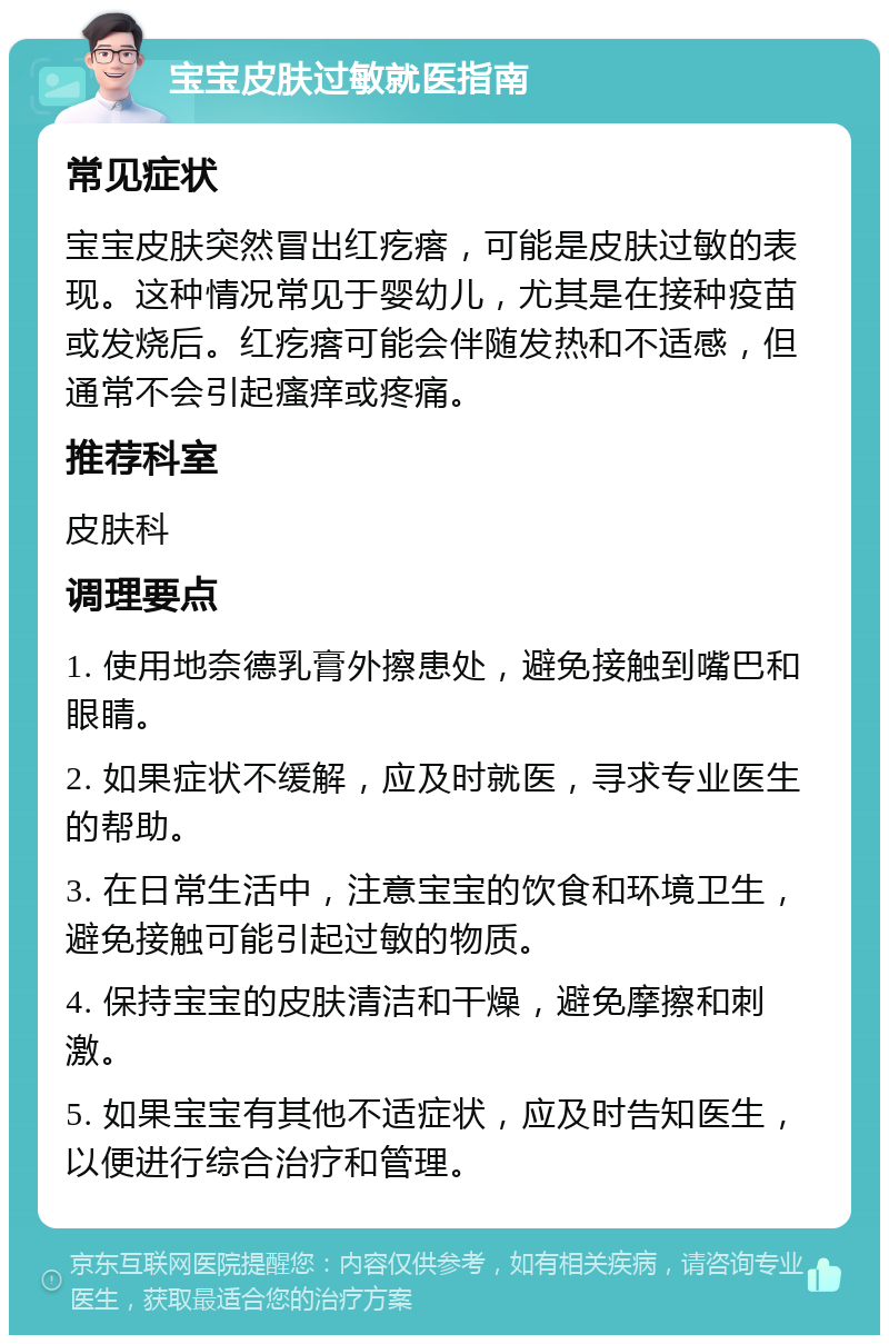 宝宝皮肤过敏就医指南 常见症状 宝宝皮肤突然冒出红疙瘩，可能是皮肤过敏的表现。这种情况常见于婴幼儿，尤其是在接种疫苗或发烧后。红疙瘩可能会伴随发热和不适感，但通常不会引起瘙痒或疼痛。 推荐科室 皮肤科 调理要点 1. 使用地奈德乳膏外擦患处，避免接触到嘴巴和眼睛。 2. 如果症状不缓解，应及时就医，寻求专业医生的帮助。 3. 在日常生活中，注意宝宝的饮食和环境卫生，避免接触可能引起过敏的物质。 4. 保持宝宝的皮肤清洁和干燥，避免摩擦和刺激。 5. 如果宝宝有其他不适症状，应及时告知医生，以便进行综合治疗和管理。