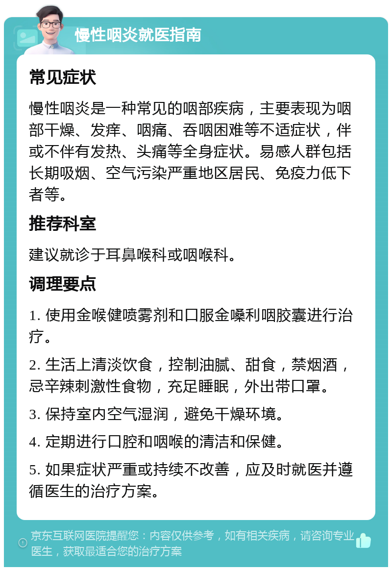 慢性咽炎就医指南 常见症状 慢性咽炎是一种常见的咽部疾病，主要表现为咽部干燥、发痒、咽痛、吞咽困难等不适症状，伴或不伴有发热、头痛等全身症状。易感人群包括长期吸烟、空气污染严重地区居民、免疫力低下者等。 推荐科室 建议就诊于耳鼻喉科或咽喉科。 调理要点 1. 使用金喉健喷雾剂和口服金嗓利咽胶囊进行治疗。 2. 生活上清淡饮食，控制油腻、甜食，禁烟酒，忌辛辣刺激性食物，充足睡眠，外出带口罩。 3. 保持室内空气湿润，避免干燥环境。 4. 定期进行口腔和咽喉的清洁和保健。 5. 如果症状严重或持续不改善，应及时就医并遵循医生的治疗方案。