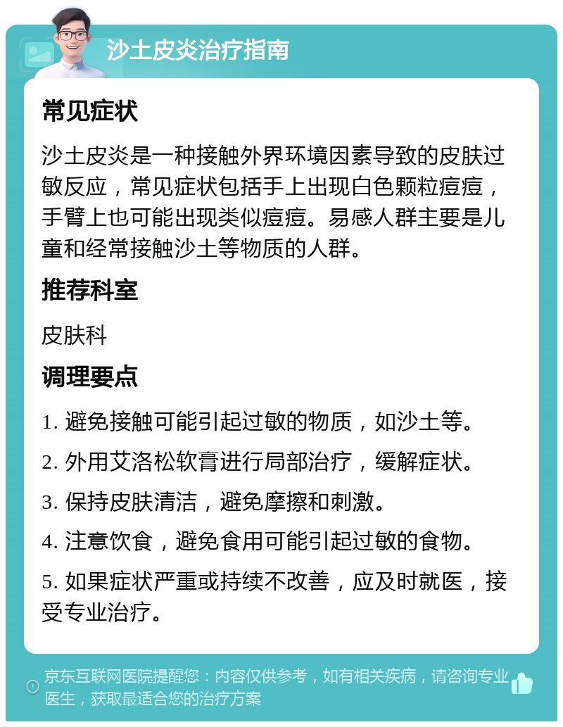 沙土皮炎治疗指南 常见症状 沙土皮炎是一种接触外界环境因素导致的皮肤过敏反应，常见症状包括手上出现白色颗粒痘痘，手臂上也可能出现类似痘痘。易感人群主要是儿童和经常接触沙土等物质的人群。 推荐科室 皮肤科 调理要点 1. 避免接触可能引起过敏的物质，如沙土等。 2. 外用艾洛松软膏进行局部治疗，缓解症状。 3. 保持皮肤清洁，避免摩擦和刺激。 4. 注意饮食，避免食用可能引起过敏的食物。 5. 如果症状严重或持续不改善，应及时就医，接受专业治疗。