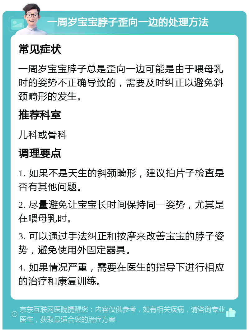 一周岁宝宝脖子歪向一边的处理方法 常见症状 一周岁宝宝脖子总是歪向一边可能是由于喂母乳时的姿势不正确导致的，需要及时纠正以避免斜颈畸形的发生。 推荐科室 儿科或骨科 调理要点 1. 如果不是天生的斜颈畸形，建议拍片子检查是否有其他问题。 2. 尽量避免让宝宝长时间保持同一姿势，尤其是在喂母乳时。 3. 可以通过手法纠正和按摩来改善宝宝的脖子姿势，避免使用外固定器具。 4. 如果情况严重，需要在医生的指导下进行相应的治疗和康复训练。