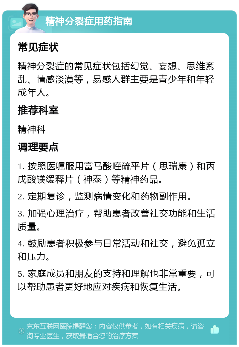 精神分裂症用药指南 常见症状 精神分裂症的常见症状包括幻觉、妄想、思维紊乱、情感淡漠等，易感人群主要是青少年和年轻成年人。 推荐科室 精神科 调理要点 1. 按照医嘱服用富马酸喹硫平片（思瑞康）和丙戊酸镁缓释片（神泰）等精神药品。 2. 定期复诊，监测病情变化和药物副作用。 3. 加强心理治疗，帮助患者改善社交功能和生活质量。 4. 鼓励患者积极参与日常活动和社交，避免孤立和压力。 5. 家庭成员和朋友的支持和理解也非常重要，可以帮助患者更好地应对疾病和恢复生活。