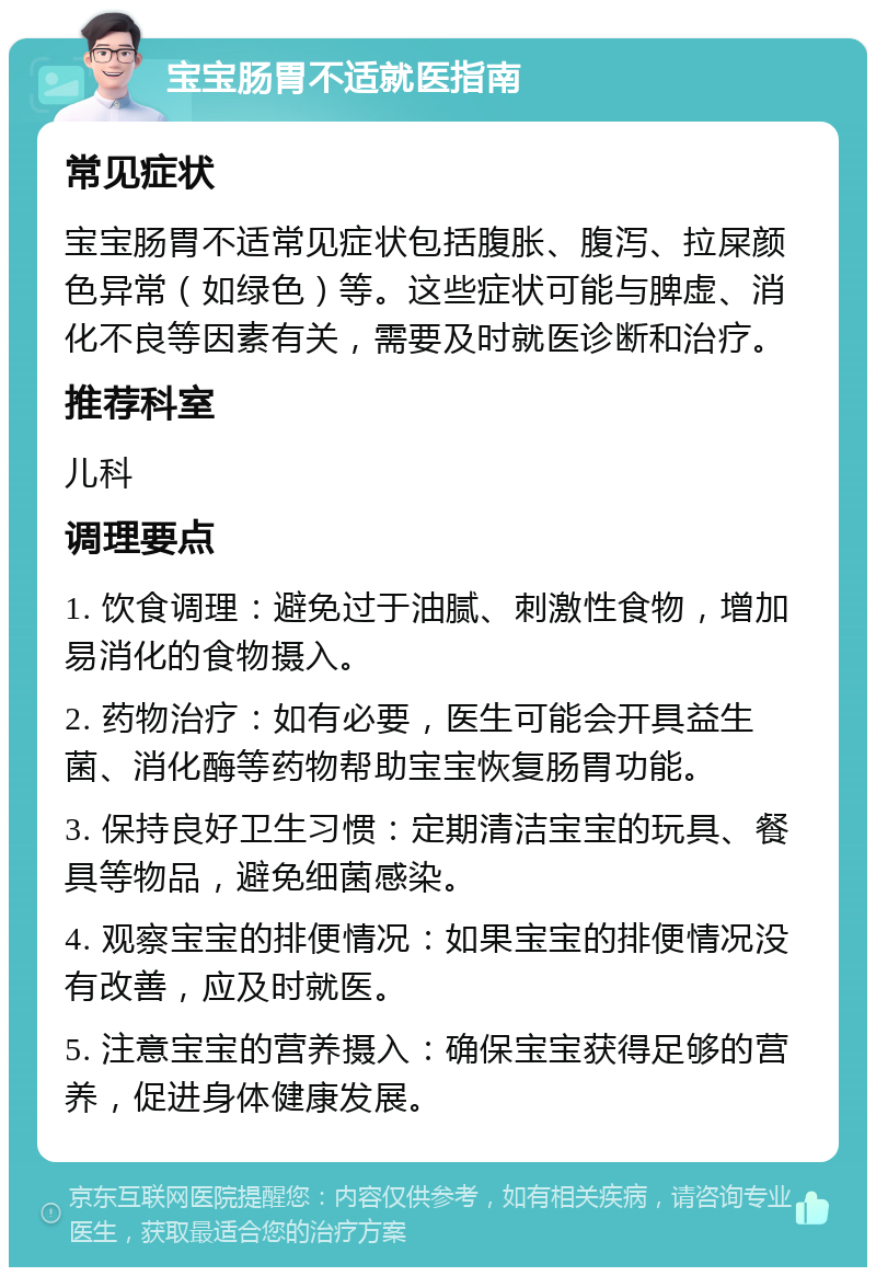 宝宝肠胃不适就医指南 常见症状 宝宝肠胃不适常见症状包括腹胀、腹泻、拉屎颜色异常（如绿色）等。这些症状可能与脾虚、消化不良等因素有关，需要及时就医诊断和治疗。 推荐科室 儿科 调理要点 1. 饮食调理：避免过于油腻、刺激性食物，增加易消化的食物摄入。 2. 药物治疗：如有必要，医生可能会开具益生菌、消化酶等药物帮助宝宝恢复肠胃功能。 3. 保持良好卫生习惯：定期清洁宝宝的玩具、餐具等物品，避免细菌感染。 4. 观察宝宝的排便情况：如果宝宝的排便情况没有改善，应及时就医。 5. 注意宝宝的营养摄入：确保宝宝获得足够的营养，促进身体健康发展。