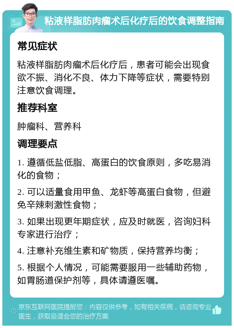 粘液样脂肪肉瘤术后化疗后的饮食调整指南 常见症状 粘液样脂肪肉瘤术后化疗后，患者可能会出现食欲不振、消化不良、体力下降等症状，需要特别注意饮食调理。 推荐科室 肿瘤科、营养科 调理要点 1. 遵循低盐低脂、高蛋白的饮食原则，多吃易消化的食物； 2. 可以适量食用甲鱼、龙虾等高蛋白食物，但避免辛辣刺激性食物； 3. 如果出现更年期症状，应及时就医，咨询妇科专家进行治疗； 4. 注意补充维生素和矿物质，保持营养均衡； 5. 根据个人情况，可能需要服用一些辅助药物，如胃肠道保护剂等，具体请遵医嘱。