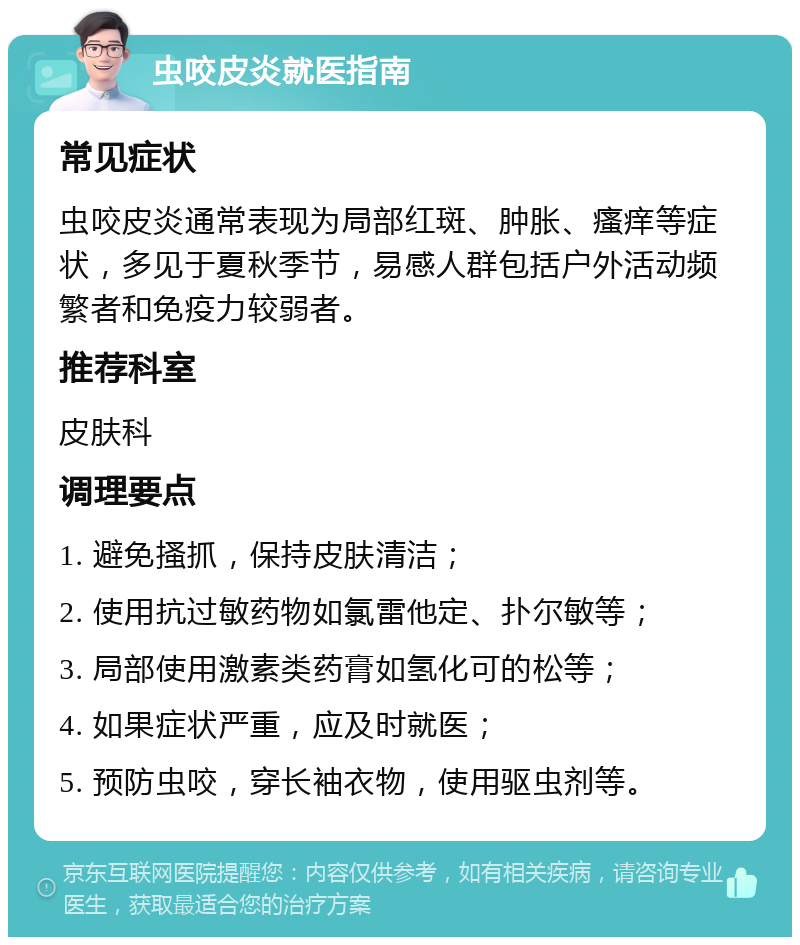 虫咬皮炎就医指南 常见症状 虫咬皮炎通常表现为局部红斑、肿胀、瘙痒等症状，多见于夏秋季节，易感人群包括户外活动频繁者和免疫力较弱者。 推荐科室 皮肤科 调理要点 1. 避免搔抓，保持皮肤清洁； 2. 使用抗过敏药物如氯雷他定、扑尔敏等； 3. 局部使用激素类药膏如氢化可的松等； 4. 如果症状严重，应及时就医； 5. 预防虫咬，穿长袖衣物，使用驱虫剂等。