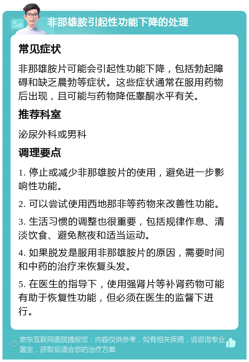 非那雄胺引起性功能下降的处理 常见症状 非那雄胺片可能会引起性功能下降，包括勃起障碍和缺乏晨勃等症状。这些症状通常在服用药物后出现，且可能与药物降低睾酮水平有关。 推荐科室 泌尿外科或男科 调理要点 1. 停止或减少非那雄胺片的使用，避免进一步影响性功能。 2. 可以尝试使用西地那非等药物来改善性功能。 3. 生活习惯的调整也很重要，包括规律作息、清淡饮食、避免熬夜和适当运动。 4. 如果脱发是服用非那雄胺片的原因，需要时间和中药的治疗来恢复头发。 5. 在医生的指导下，使用强肾片等补肾药物可能有助于恢复性功能，但必须在医生的监督下进行。