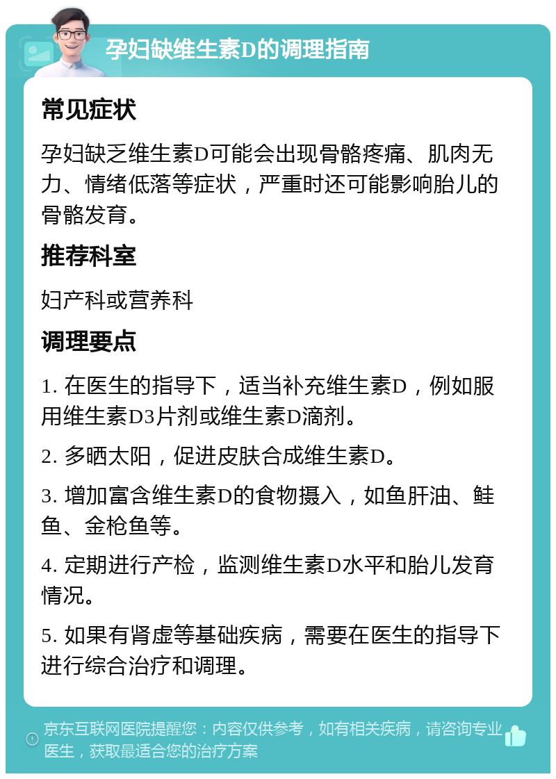 孕妇缺维生素D的调理指南 常见症状 孕妇缺乏维生素D可能会出现骨骼疼痛、肌肉无力、情绪低落等症状，严重时还可能影响胎儿的骨骼发育。 推荐科室 妇产科或营养科 调理要点 1. 在医生的指导下，适当补充维生素D，例如服用维生素D3片剂或维生素D滴剂。 2. 多晒太阳，促进皮肤合成维生素D。 3. 增加富含维生素D的食物摄入，如鱼肝油、鲑鱼、金枪鱼等。 4. 定期进行产检，监测维生素D水平和胎儿发育情况。 5. 如果有肾虚等基础疾病，需要在医生的指导下进行综合治疗和调理。