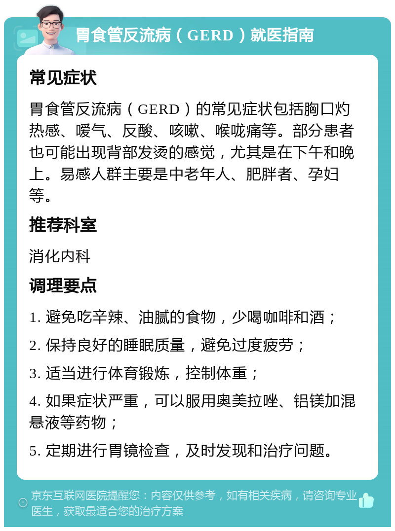 胃食管反流病（GERD）就医指南 常见症状 胃食管反流病（GERD）的常见症状包括胸口灼热感、嗳气、反酸、咳嗽、喉咙痛等。部分患者也可能出现背部发烫的感觉，尤其是在下午和晚上。易感人群主要是中老年人、肥胖者、孕妇等。 推荐科室 消化内科 调理要点 1. 避免吃辛辣、油腻的食物，少喝咖啡和酒； 2. 保持良好的睡眠质量，避免过度疲劳； 3. 适当进行体育锻炼，控制体重； 4. 如果症状严重，可以服用奥美拉唑、铝镁加混悬液等药物； 5. 定期进行胃镜检查，及时发现和治疗问题。