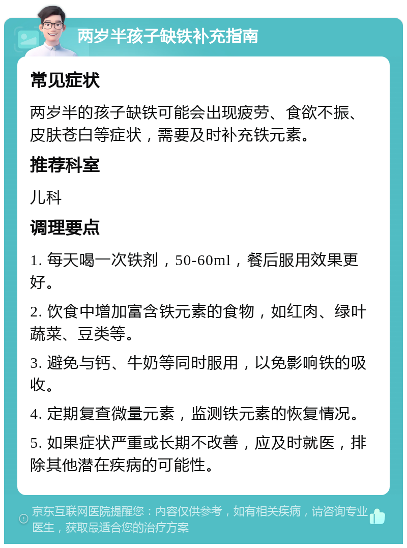 两岁半孩子缺铁补充指南 常见症状 两岁半的孩子缺铁可能会出现疲劳、食欲不振、皮肤苍白等症状，需要及时补充铁元素。 推荐科室 儿科 调理要点 1. 每天喝一次铁剂，50-60ml，餐后服用效果更好。 2. 饮食中增加富含铁元素的食物，如红肉、绿叶蔬菜、豆类等。 3. 避免与钙、牛奶等同时服用，以免影响铁的吸收。 4. 定期复查微量元素，监测铁元素的恢复情况。 5. 如果症状严重或长期不改善，应及时就医，排除其他潜在疾病的可能性。