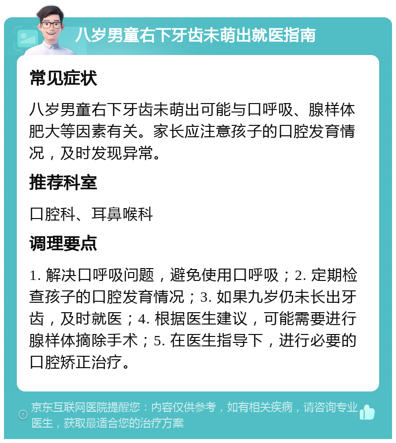 八岁男童右下牙齿未萌出就医指南 常见症状 八岁男童右下牙齿未萌出可能与口呼吸、腺样体肥大等因素有关。家长应注意孩子的口腔发育情况，及时发现异常。 推荐科室 口腔科、耳鼻喉科 调理要点 1. 解决口呼吸问题，避免使用口呼吸；2. 定期检查孩子的口腔发育情况；3. 如果九岁仍未长出牙齿，及时就医；4. 根据医生建议，可能需要进行腺样体摘除手术；5. 在医生指导下，进行必要的口腔矫正治疗。