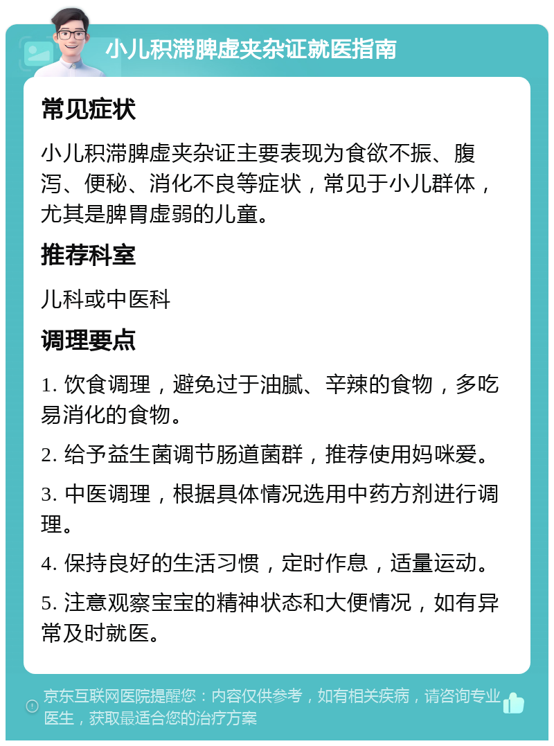 小儿积滞脾虚夹杂证就医指南 常见症状 小儿积滞脾虚夹杂证主要表现为食欲不振、腹泻、便秘、消化不良等症状，常见于小儿群体，尤其是脾胃虚弱的儿童。 推荐科室 儿科或中医科 调理要点 1. 饮食调理，避免过于油腻、辛辣的食物，多吃易消化的食物。 2. 给予益生菌调节肠道菌群，推荐使用妈咪爱。 3. 中医调理，根据具体情况选用中药方剂进行调理。 4. 保持良好的生活习惯，定时作息，适量运动。 5. 注意观察宝宝的精神状态和大便情况，如有异常及时就医。