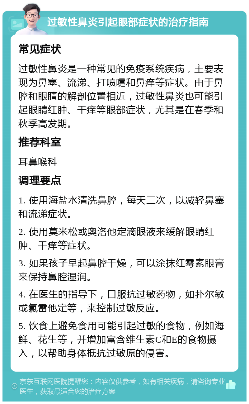 过敏性鼻炎引起眼部症状的治疗指南 常见症状 过敏性鼻炎是一种常见的免疫系统疾病，主要表现为鼻塞、流涕、打喷嚏和鼻痒等症状。由于鼻腔和眼睛的解剖位置相近，过敏性鼻炎也可能引起眼睛红肿、干痒等眼部症状，尤其是在春季和秋季高发期。 推荐科室 耳鼻喉科 调理要点 1. 使用海盐水清洗鼻腔，每天三次，以减轻鼻塞和流涕症状。 2. 使用莫米松或奥洛他定滴眼液来缓解眼睛红肿、干痒等症状。 3. 如果孩子早起鼻腔干燥，可以涂抹红霉素眼膏来保持鼻腔湿润。 4. 在医生的指导下，口服抗过敏药物，如扑尔敏或氯雷他定等，来控制过敏反应。 5. 饮食上避免食用可能引起过敏的食物，例如海鲜、花生等，并增加富含维生素C和E的食物摄入，以帮助身体抵抗过敏原的侵害。