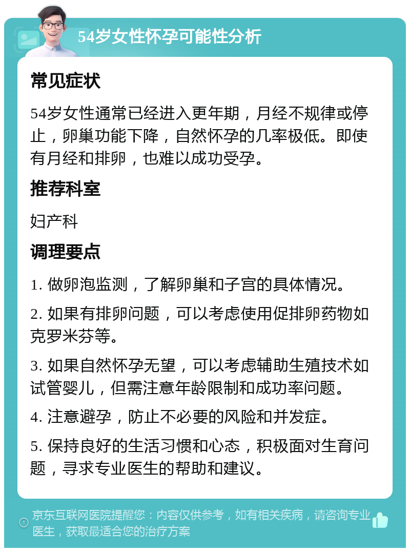 54岁女性怀孕可能性分析 常见症状 54岁女性通常已经进入更年期，月经不规律或停止，卵巢功能下降，自然怀孕的几率极低。即使有月经和排卵，也难以成功受孕。 推荐科室 妇产科 调理要点 1. 做卵泡监测，了解卵巢和子宫的具体情况。 2. 如果有排卵问题，可以考虑使用促排卵药物如克罗米芬等。 3. 如果自然怀孕无望，可以考虑辅助生殖技术如试管婴儿，但需注意年龄限制和成功率问题。 4. 注意避孕，防止不必要的风险和并发症。 5. 保持良好的生活习惯和心态，积极面对生育问题，寻求专业医生的帮助和建议。