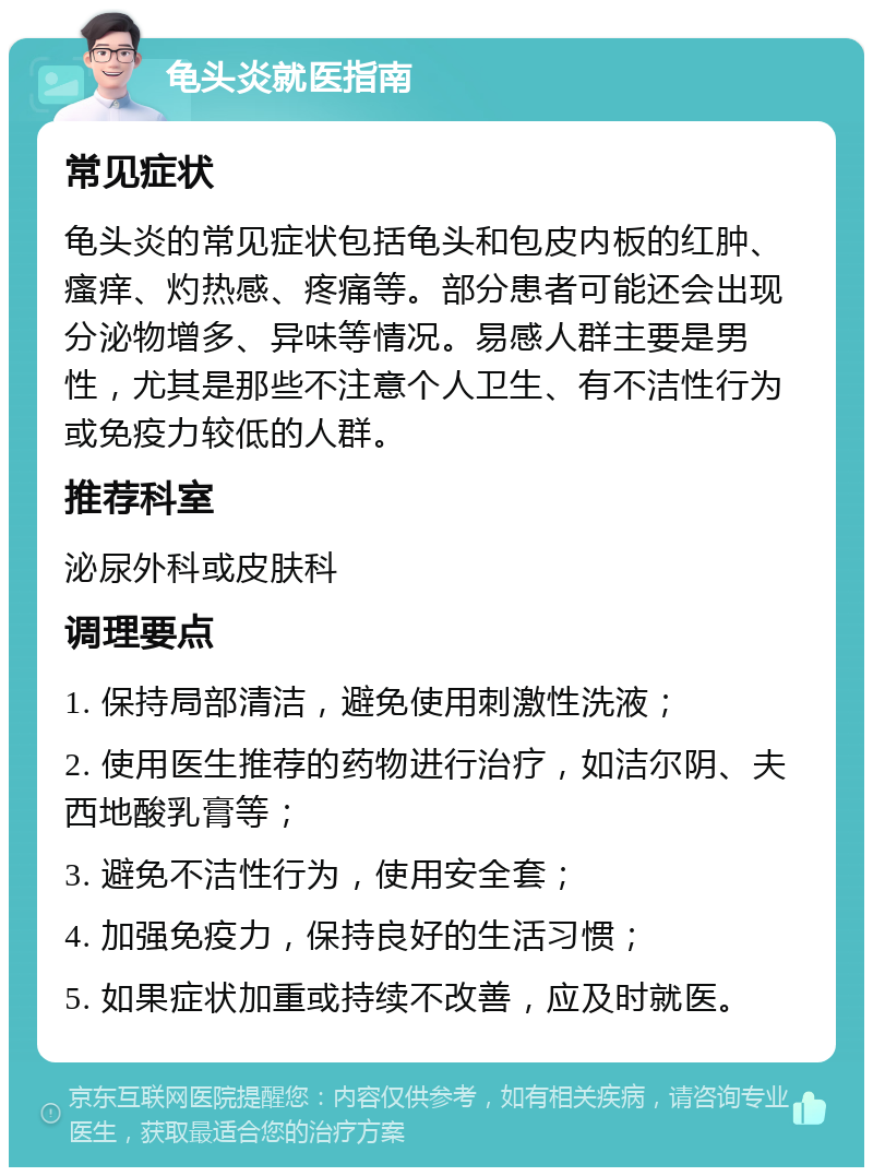 龟头炎就医指南 常见症状 龟头炎的常见症状包括龟头和包皮内板的红肿、瘙痒、灼热感、疼痛等。部分患者可能还会出现分泌物增多、异味等情况。易感人群主要是男性，尤其是那些不注意个人卫生、有不洁性行为或免疫力较低的人群。 推荐科室 泌尿外科或皮肤科 调理要点 1. 保持局部清洁，避免使用刺激性洗液； 2. 使用医生推荐的药物进行治疗，如洁尔阴、夫西地酸乳膏等； 3. 避免不洁性行为，使用安全套； 4. 加强免疫力，保持良好的生活习惯； 5. 如果症状加重或持续不改善，应及时就医。