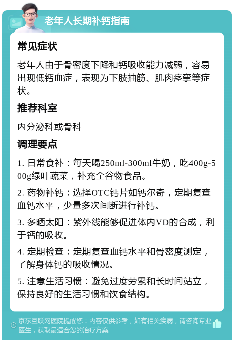 老年人长期补钙指南 常见症状 老年人由于骨密度下降和钙吸收能力减弱，容易出现低钙血症，表现为下肢抽筋、肌肉痉挛等症状。 推荐科室 内分泌科或骨科 调理要点 1. 日常食补：每天喝250ml-300ml牛奶，吃400g-500g绿叶蔬菜，补充全谷物食品。 2. 药物补钙：选择OTC钙片如钙尔奇，定期复查血钙水平，少量多次间断进行补钙。 3. 多晒太阳：紫外线能够促进体内VD的合成，利于钙的吸收。 4. 定期检查：定期复查血钙水平和骨密度测定，了解身体钙的吸收情况。 5. 注意生活习惯：避免过度劳累和长时间站立，保持良好的生活习惯和饮食结构。