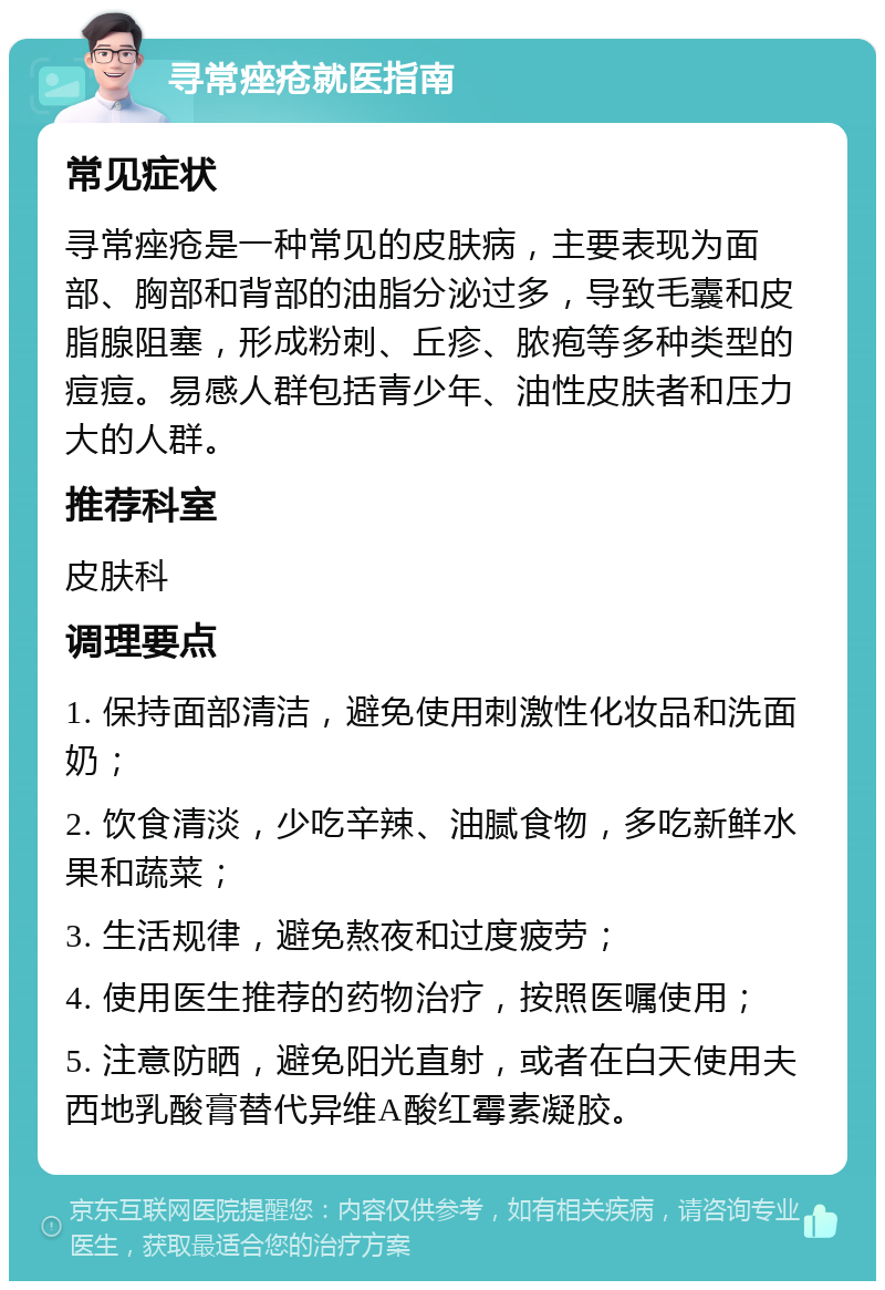 寻常痤疮就医指南 常见症状 寻常痤疮是一种常见的皮肤病，主要表现为面部、胸部和背部的油脂分泌过多，导致毛囊和皮脂腺阻塞，形成粉刺、丘疹、脓疱等多种类型的痘痘。易感人群包括青少年、油性皮肤者和压力大的人群。 推荐科室 皮肤科 调理要点 1. 保持面部清洁，避免使用刺激性化妆品和洗面奶； 2. 饮食清淡，少吃辛辣、油腻食物，多吃新鲜水果和蔬菜； 3. 生活规律，避免熬夜和过度疲劳； 4. 使用医生推荐的药物治疗，按照医嘱使用； 5. 注意防晒，避免阳光直射，或者在白天使用夫西地乳酸膏替代异维A酸红霉素凝胶。