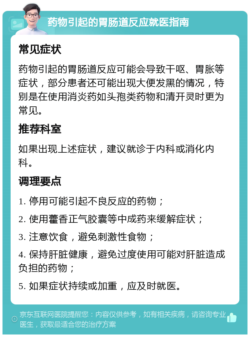 药物引起的胃肠道反应就医指南 常见症状 药物引起的胃肠道反应可能会导致干呕、胃胀等症状，部分患者还可能出现大便发黑的情况，特别是在使用消炎药如头孢类药物和清开灵时更为常见。 推荐科室 如果出现上述症状，建议就诊于内科或消化内科。 调理要点 1. 停用可能引起不良反应的药物； 2. 使用藿香正气胶囊等中成药来缓解症状； 3. 注意饮食，避免刺激性食物； 4. 保持肝脏健康，避免过度使用可能对肝脏造成负担的药物； 5. 如果症状持续或加重，应及时就医。