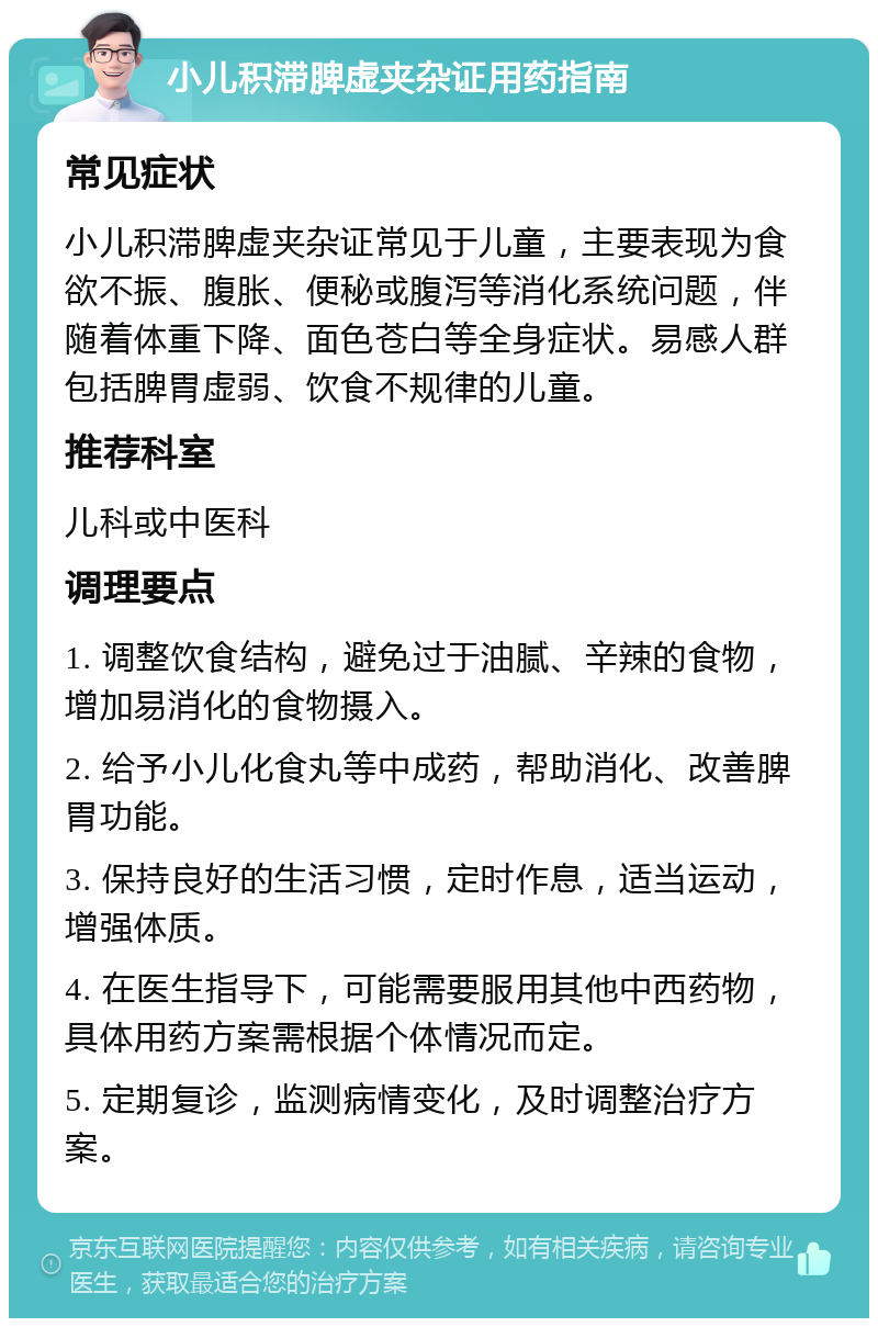 小儿积滞脾虚夹杂证用药指南 常见症状 小儿积滞脾虚夹杂证常见于儿童，主要表现为食欲不振、腹胀、便秘或腹泻等消化系统问题，伴随着体重下降、面色苍白等全身症状。易感人群包括脾胃虚弱、饮食不规律的儿童。 推荐科室 儿科或中医科 调理要点 1. 调整饮食结构，避免过于油腻、辛辣的食物，增加易消化的食物摄入。 2. 给予小儿化食丸等中成药，帮助消化、改善脾胃功能。 3. 保持良好的生活习惯，定时作息，适当运动，增强体质。 4. 在医生指导下，可能需要服用其他中西药物，具体用药方案需根据个体情况而定。 5. 定期复诊，监测病情变化，及时调整治疗方案。