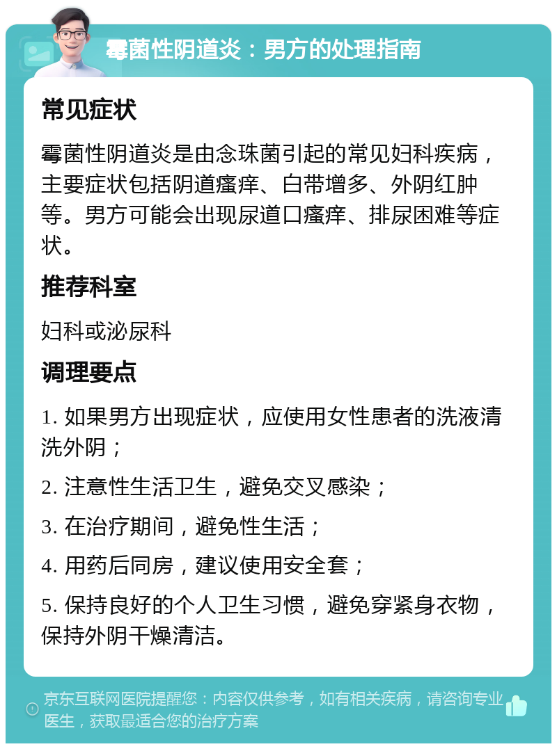 霉菌性阴道炎：男方的处理指南 常见症状 霉菌性阴道炎是由念珠菌引起的常见妇科疾病，主要症状包括阴道瘙痒、白带增多、外阴红肿等。男方可能会出现尿道口瘙痒、排尿困难等症状。 推荐科室 妇科或泌尿科 调理要点 1. 如果男方出现症状，应使用女性患者的洗液清洗外阴； 2. 注意性生活卫生，避免交叉感染； 3. 在治疗期间，避免性生活； 4. 用药后同房，建议使用安全套； 5. 保持良好的个人卫生习惯，避免穿紧身衣物，保持外阴干燥清洁。