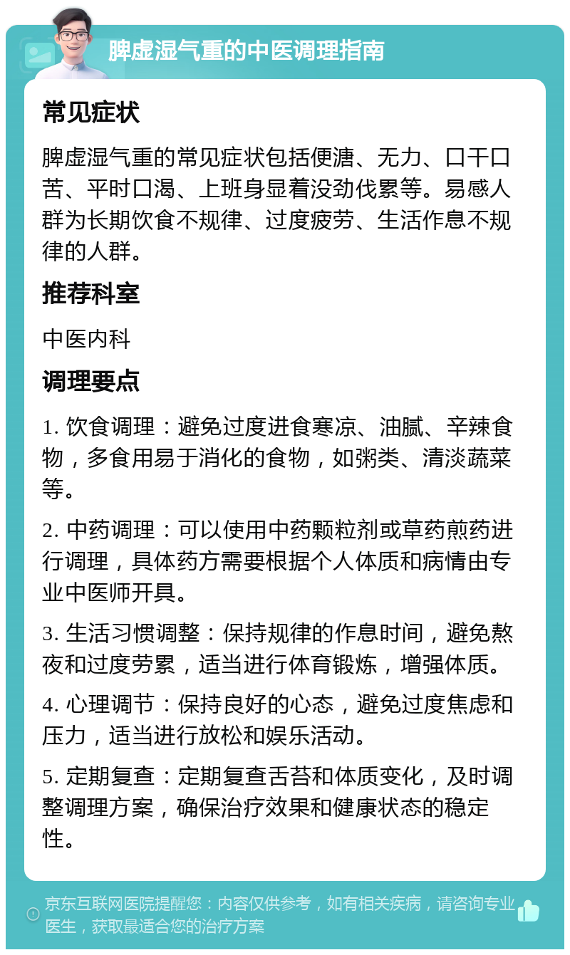 脾虚湿气重的中医调理指南 常见症状 脾虚湿气重的常见症状包括便溏、无力、口干口苦、平时口渴、上班身显着没劲伐累等。易感人群为长期饮食不规律、过度疲劳、生活作息不规律的人群。 推荐科室 中医内科 调理要点 1. 饮食调理：避免过度进食寒凉、油腻、辛辣食物，多食用易于消化的食物，如粥类、清淡蔬菜等。 2. 中药调理：可以使用中药颗粒剂或草药煎药进行调理，具体药方需要根据个人体质和病情由专业中医师开具。 3. 生活习惯调整：保持规律的作息时间，避免熬夜和过度劳累，适当进行体育锻炼，增强体质。 4. 心理调节：保持良好的心态，避免过度焦虑和压力，适当进行放松和娱乐活动。 5. 定期复查：定期复查舌苔和体质变化，及时调整调理方案，确保治疗效果和健康状态的稳定性。