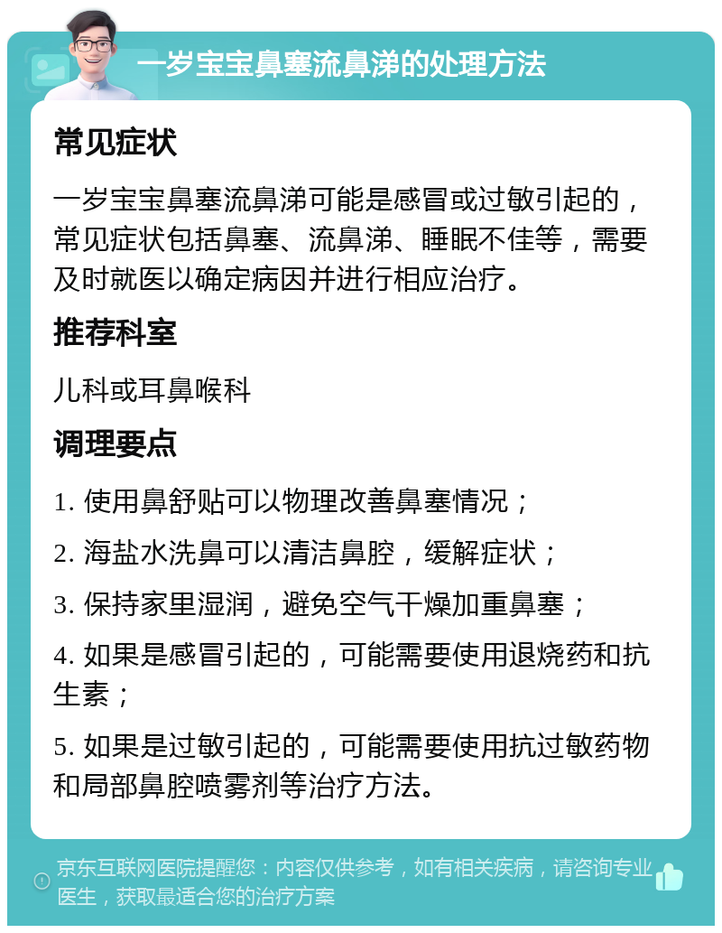 一岁宝宝鼻塞流鼻涕的处理方法 常见症状 一岁宝宝鼻塞流鼻涕可能是感冒或过敏引起的，常见症状包括鼻塞、流鼻涕、睡眠不佳等，需要及时就医以确定病因并进行相应治疗。 推荐科室 儿科或耳鼻喉科 调理要点 1. 使用鼻舒贴可以物理改善鼻塞情况； 2. 海盐水洗鼻可以清洁鼻腔，缓解症状； 3. 保持家里湿润，避免空气干燥加重鼻塞； 4. 如果是感冒引起的，可能需要使用退烧药和抗生素； 5. 如果是过敏引起的，可能需要使用抗过敏药物和局部鼻腔喷雾剂等治疗方法。