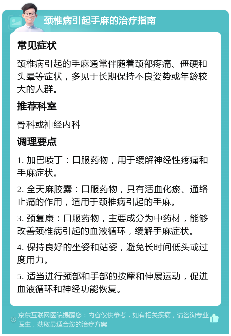 颈椎病引起手麻的治疗指南 常见症状 颈椎病引起的手麻通常伴随着颈部疼痛、僵硬和头晕等症状，多见于长期保持不良姿势或年龄较大的人群。 推荐科室 骨科或神经内科 调理要点 1. 加巴喷丁：口服药物，用于缓解神经性疼痛和手麻症状。 2. 全天麻胶囊：口服药物，具有活血化瘀、通络止痛的作用，适用于颈椎病引起的手麻。 3. 颈复康：口服药物，主要成分为中药材，能够改善颈椎病引起的血液循环，缓解手麻症状。 4. 保持良好的坐姿和站姿，避免长时间低头或过度用力。 5. 适当进行颈部和手部的按摩和伸展运动，促进血液循环和神经功能恢复。