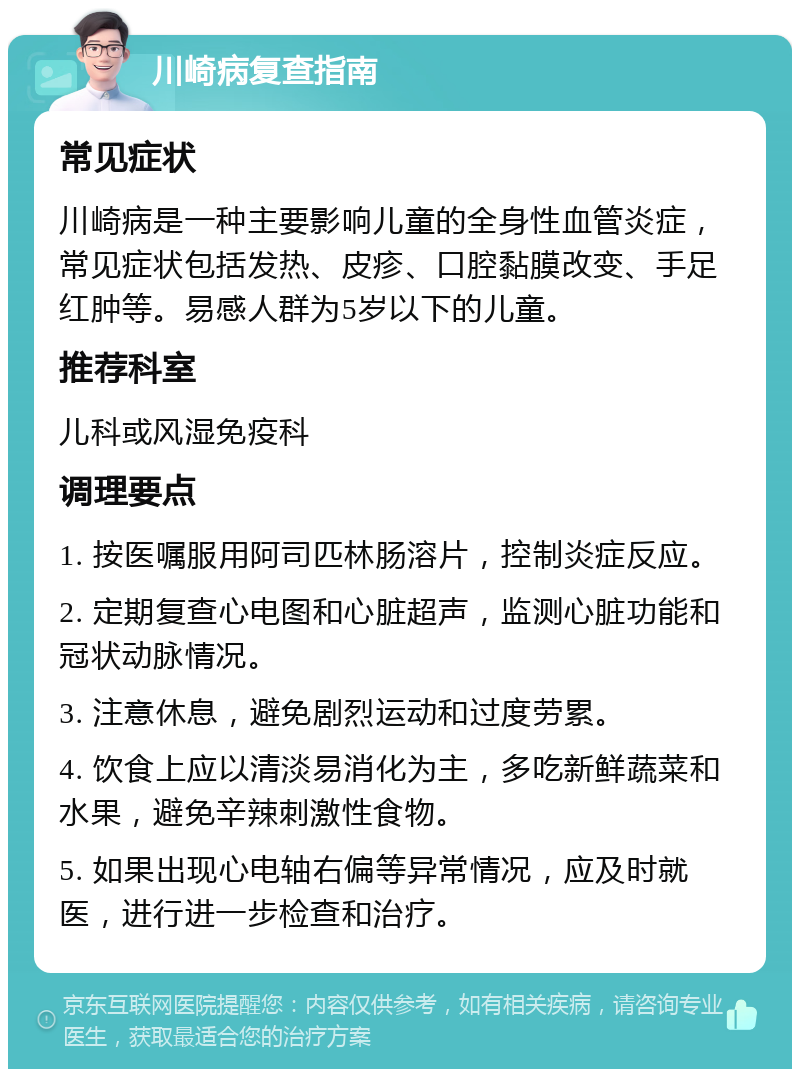 川崎病复查指南 常见症状 川崎病是一种主要影响儿童的全身性血管炎症，常见症状包括发热、皮疹、口腔黏膜改变、手足红肿等。易感人群为5岁以下的儿童。 推荐科室 儿科或风湿免疫科 调理要点 1. 按医嘱服用阿司匹林肠溶片，控制炎症反应。 2. 定期复查心电图和心脏超声，监测心脏功能和冠状动脉情况。 3. 注意休息，避免剧烈运动和过度劳累。 4. 饮食上应以清淡易消化为主，多吃新鲜蔬菜和水果，避免辛辣刺激性食物。 5. 如果出现心电轴右偏等异常情况，应及时就医，进行进一步检查和治疗。