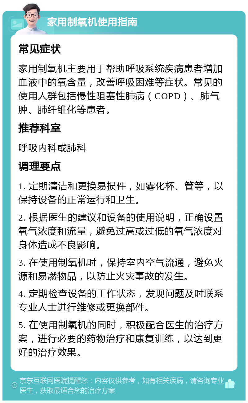 家用制氧机使用指南 常见症状 家用制氧机主要用于帮助呼吸系统疾病患者增加血液中的氧含量，改善呼吸困难等症状。常见的使用人群包括慢性阻塞性肺病（COPD）、肺气肿、肺纤维化等患者。 推荐科室 呼吸内科或肺科 调理要点 1. 定期清洁和更换易损件，如雾化杯、管等，以保持设备的正常运行和卫生。 2. 根据医生的建议和设备的使用说明，正确设置氧气浓度和流量，避免过高或过低的氧气浓度对身体造成不良影响。 3. 在使用制氧机时，保持室内空气流通，避免火源和易燃物品，以防止火灾事故的发生。 4. 定期检查设备的工作状态，发现问题及时联系专业人士进行维修或更换部件。 5. 在使用制氧机的同时，积极配合医生的治疗方案，进行必要的药物治疗和康复训练，以达到更好的治疗效果。