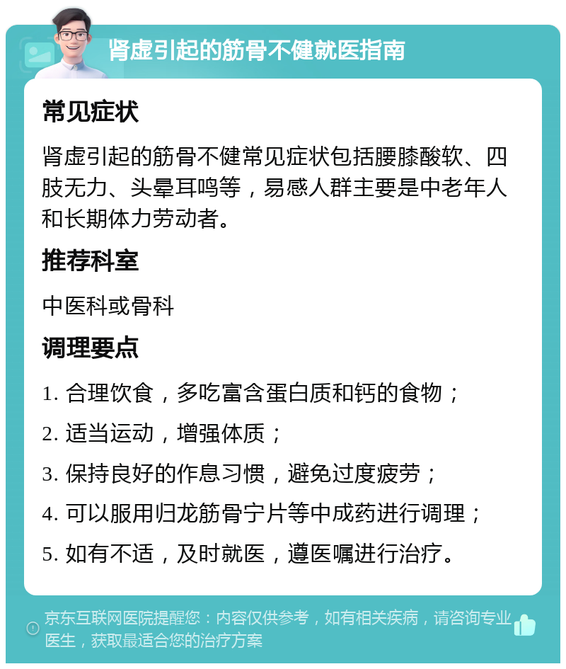 肾虚引起的筋骨不健就医指南 常见症状 肾虚引起的筋骨不健常见症状包括腰膝酸软、四肢无力、头晕耳鸣等，易感人群主要是中老年人和长期体力劳动者。 推荐科室 中医科或骨科 调理要点 1. 合理饮食，多吃富含蛋白质和钙的食物； 2. 适当运动，增强体质； 3. 保持良好的作息习惯，避免过度疲劳； 4. 可以服用归龙筋骨宁片等中成药进行调理； 5. 如有不适，及时就医，遵医嘱进行治疗。