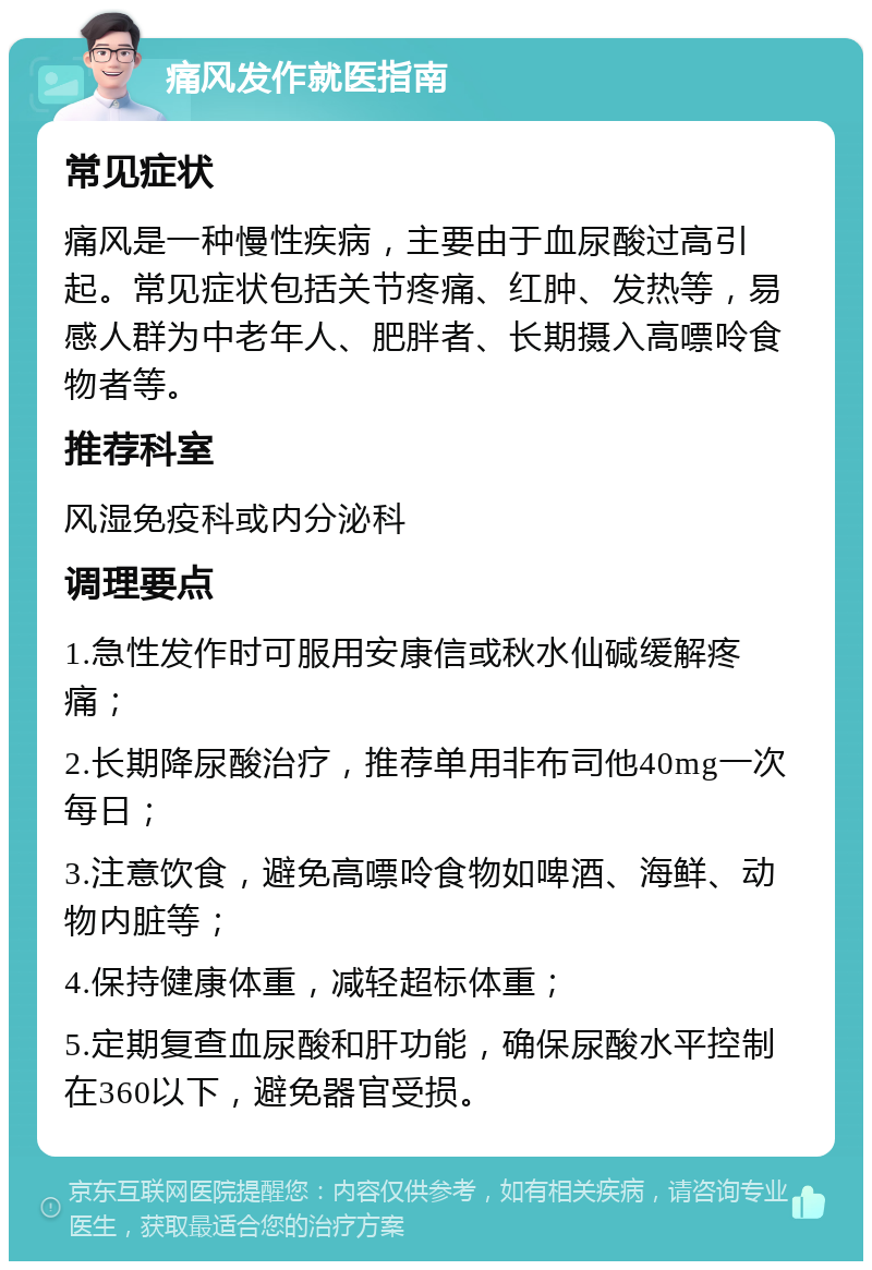 痛风发作就医指南 常见症状 痛风是一种慢性疾病，主要由于血尿酸过高引起。常见症状包括关节疼痛、红肿、发热等，易感人群为中老年人、肥胖者、长期摄入高嘌呤食物者等。 推荐科室 风湿免疫科或内分泌科 调理要点 1.急性发作时可服用安康信或秋水仙碱缓解疼痛； 2.长期降尿酸治疗，推荐单用非布司他40mg一次每日； 3.注意饮食，避免高嘌呤食物如啤酒、海鲜、动物内脏等； 4.保持健康体重，减轻超标体重； 5.定期复查血尿酸和肝功能，确保尿酸水平控制在360以下，避免器官受损。