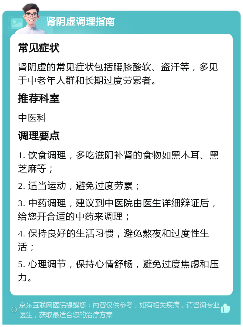 肾阴虚调理指南 常见症状 肾阴虚的常见症状包括腰膝酸软、盗汗等，多见于中老年人群和长期过度劳累者。 推荐科室 中医科 调理要点 1. 饮食调理，多吃滋阴补肾的食物如黑木耳、黑芝麻等； 2. 适当运动，避免过度劳累； 3. 中药调理，建议到中医院由医生详细辩证后，给您开合适的中药来调理； 4. 保持良好的生活习惯，避免熬夜和过度性生活； 5. 心理调节，保持心情舒畅，避免过度焦虑和压力。