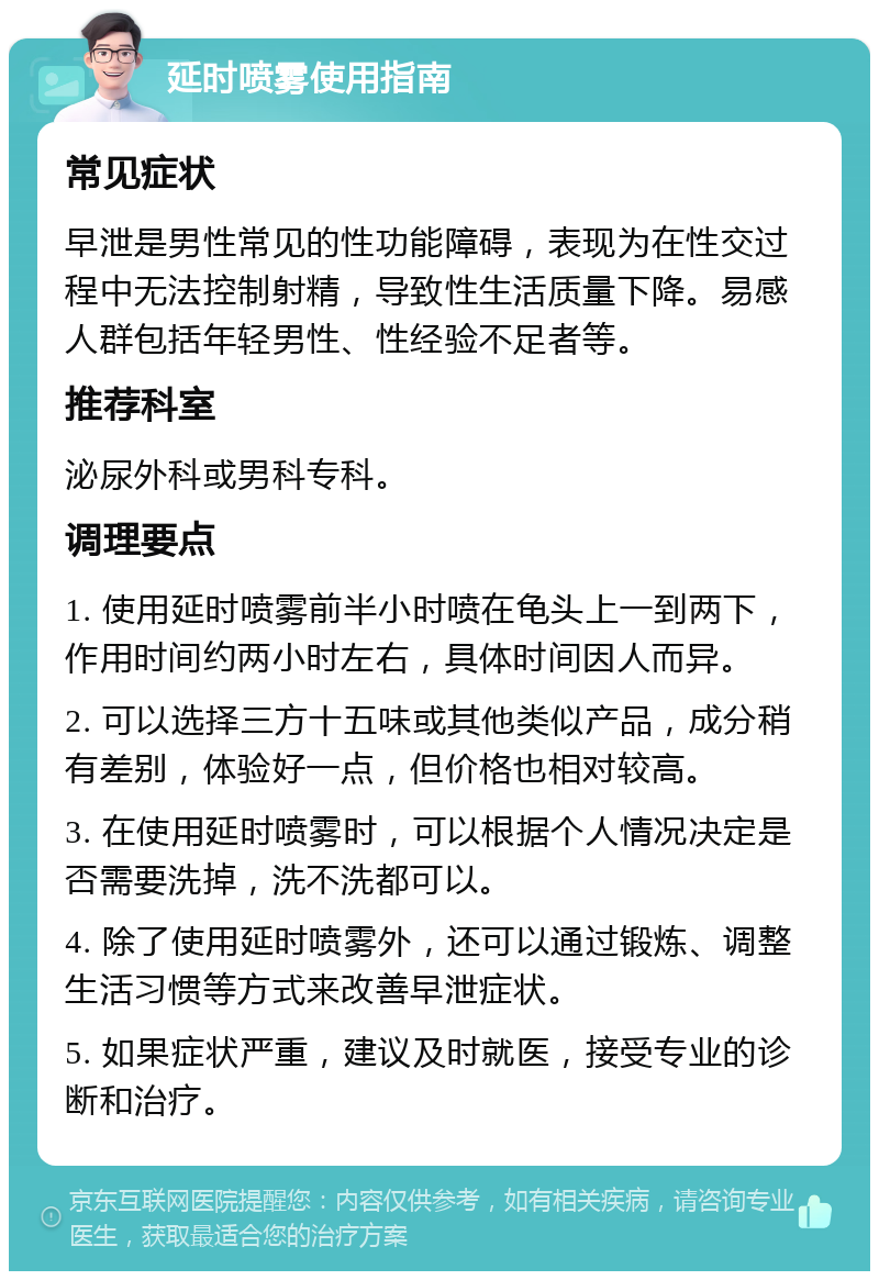 延时喷雾使用指南 常见症状 早泄是男性常见的性功能障碍，表现为在性交过程中无法控制射精，导致性生活质量下降。易感人群包括年轻男性、性经验不足者等。 推荐科室 泌尿外科或男科专科。 调理要点 1. 使用延时喷雾前半小时喷在龟头上一到两下，作用时间约两小时左右，具体时间因人而异。 2. 可以选择三方十五味或其他类似产品，成分稍有差别，体验好一点，但价格也相对较高。 3. 在使用延时喷雾时，可以根据个人情况决定是否需要洗掉，洗不洗都可以。 4. 除了使用延时喷雾外，还可以通过锻炼、调整生活习惯等方式来改善早泄症状。 5. 如果症状严重，建议及时就医，接受专业的诊断和治疗。