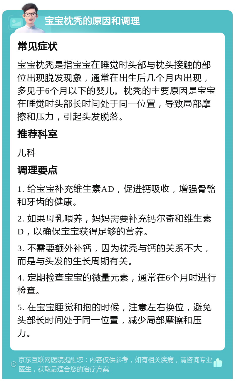 宝宝枕秃的原因和调理 常见症状 宝宝枕秃是指宝宝在睡觉时头部与枕头接触的部位出现脱发现象，通常在出生后几个月内出现，多见于6个月以下的婴儿。枕秃的主要原因是宝宝在睡觉时头部长时间处于同一位置，导致局部摩擦和压力，引起头发脱落。 推荐科室 儿科 调理要点 1. 给宝宝补充维生素AD，促进钙吸收，增强骨骼和牙齿的健康。 2. 如果母乳喂养，妈妈需要补充钙尔奇和维生素D，以确保宝宝获得足够的营养。 3. 不需要额外补钙，因为枕秃与钙的关系不大，而是与头发的生长周期有关。 4. 定期检查宝宝的微量元素，通常在6个月时进行检查。 5. 在宝宝睡觉和抱的时候，注意左右换位，避免头部长时间处于同一位置，减少局部摩擦和压力。