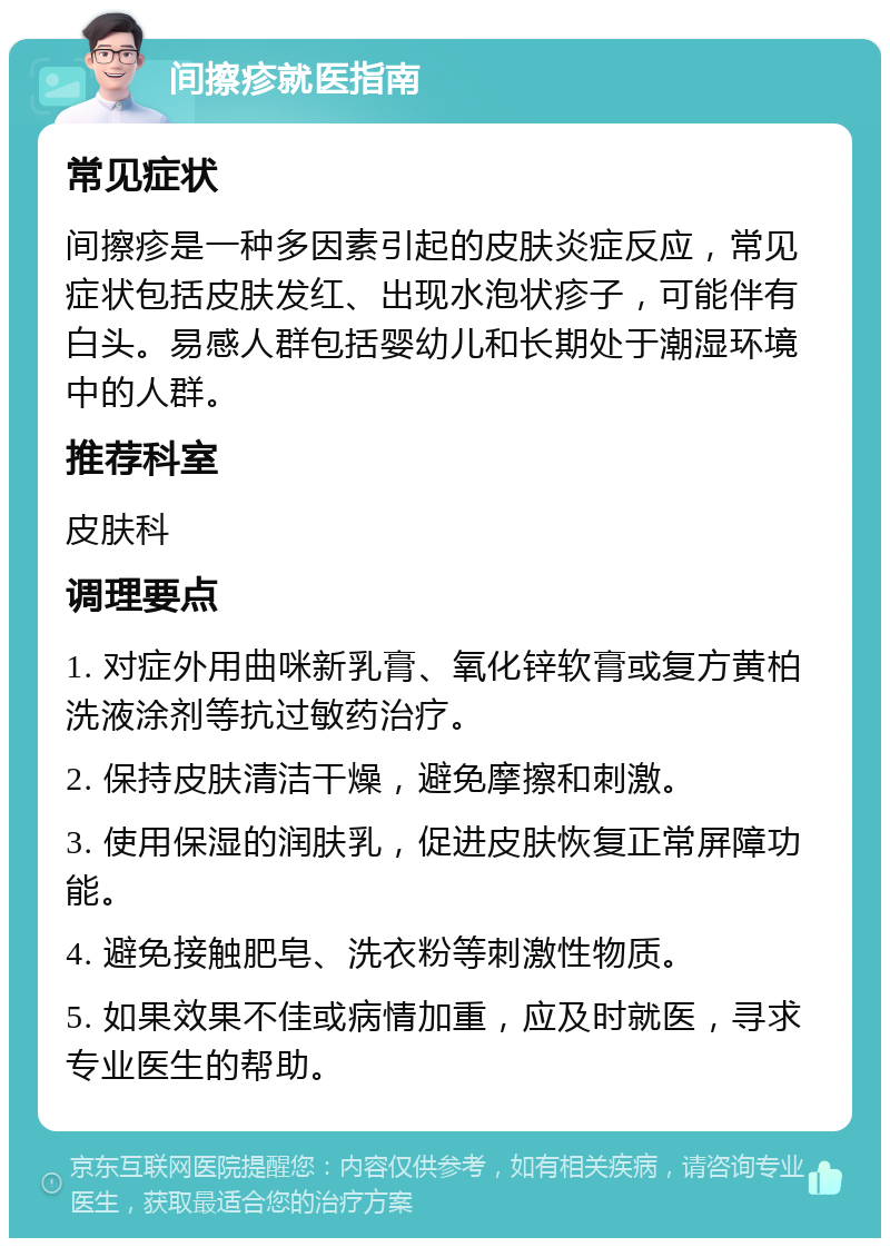 间擦疹就医指南 常见症状 间擦疹是一种多因素引起的皮肤炎症反应，常见症状包括皮肤发红、出现水泡状疹子，可能伴有白头。易感人群包括婴幼儿和长期处于潮湿环境中的人群。 推荐科室 皮肤科 调理要点 1. 对症外用曲咪新乳膏、氧化锌软膏或复方黄柏洗液涂剂等抗过敏药治疗。 2. 保持皮肤清洁干燥，避免摩擦和刺激。 3. 使用保湿的润肤乳，促进皮肤恢复正常屏障功能。 4. 避免接触肥皂、洗衣粉等刺激性物质。 5. 如果效果不佳或病情加重，应及时就医，寻求专业医生的帮助。