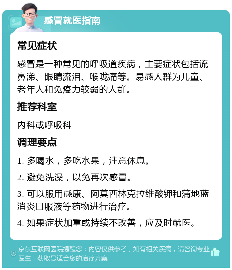 感冒就医指南 常见症状 感冒是一种常见的呼吸道疾病，主要症状包括流鼻涕、眼睛流泪、喉咙痛等。易感人群为儿童、老年人和免疫力较弱的人群。 推荐科室 内科或呼吸科 调理要点 1. 多喝水，多吃水果，注意休息。 2. 避免洗澡，以免再次感冒。 3. 可以服用感康、阿莫西林克拉维酸钾和蒲地蓝消炎口服液等药物进行治疗。 4. 如果症状加重或持续不改善，应及时就医。