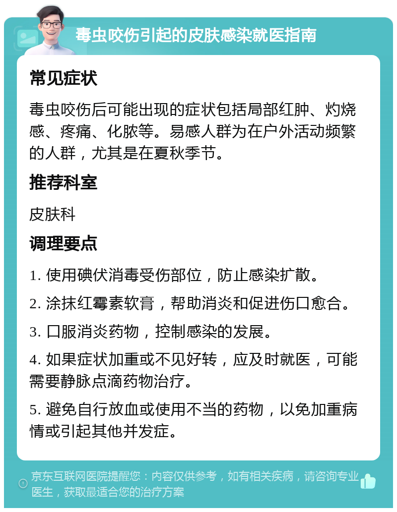 毒虫咬伤引起的皮肤感染就医指南 常见症状 毒虫咬伤后可能出现的症状包括局部红肿、灼烧感、疼痛、化脓等。易感人群为在户外活动频繁的人群，尤其是在夏秋季节。 推荐科室 皮肤科 调理要点 1. 使用碘伏消毒受伤部位，防止感染扩散。 2. 涂抹红霉素软膏，帮助消炎和促进伤口愈合。 3. 口服消炎药物，控制感染的发展。 4. 如果症状加重或不见好转，应及时就医，可能需要静脉点滴药物治疗。 5. 避免自行放血或使用不当的药物，以免加重病情或引起其他并发症。