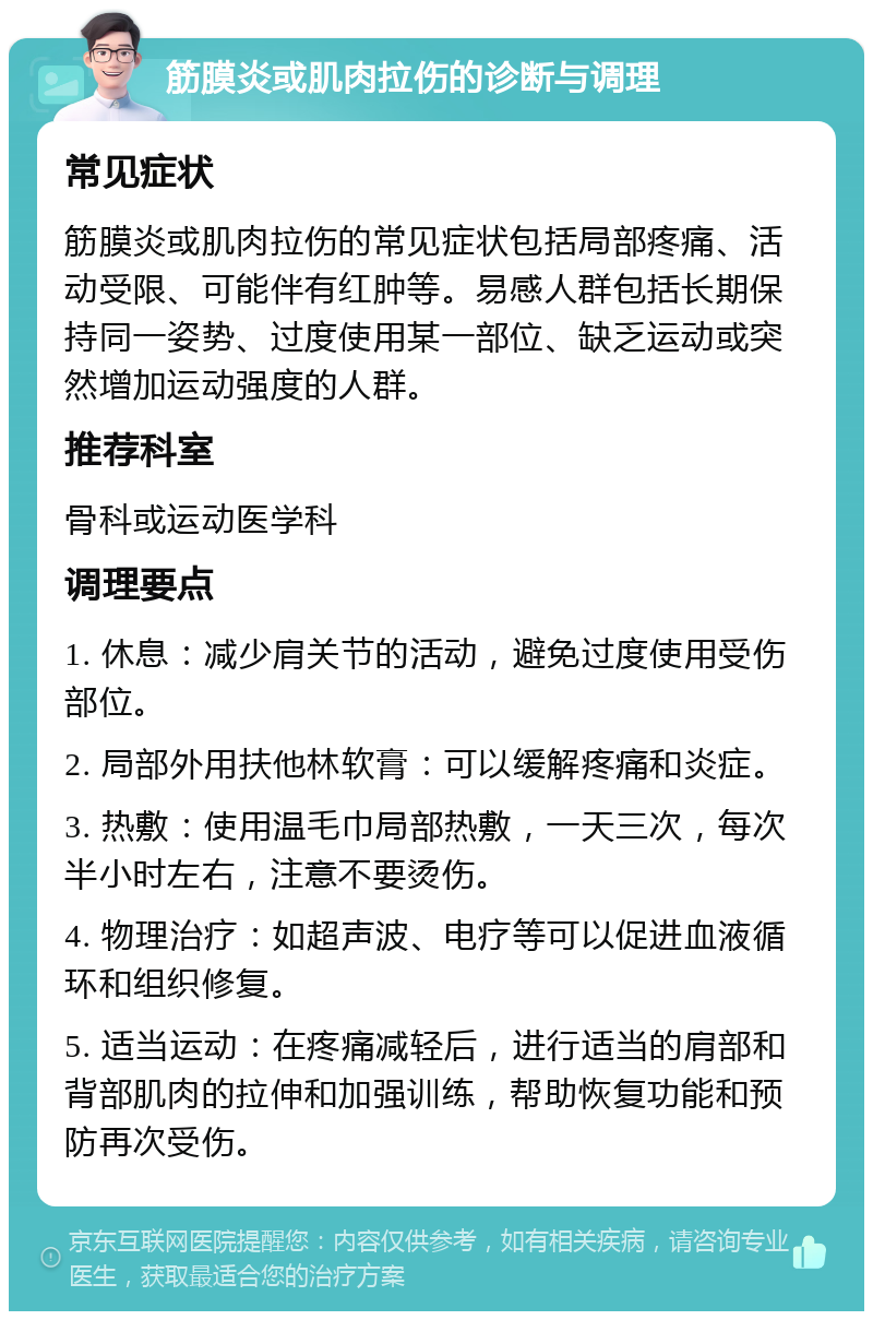 筋膜炎或肌肉拉伤的诊断与调理 常见症状 筋膜炎或肌肉拉伤的常见症状包括局部疼痛、活动受限、可能伴有红肿等。易感人群包括长期保持同一姿势、过度使用某一部位、缺乏运动或突然增加运动强度的人群。 推荐科室 骨科或运动医学科 调理要点 1. 休息：减少肩关节的活动，避免过度使用受伤部位。 2. 局部外用扶他林软膏：可以缓解疼痛和炎症。 3. 热敷：使用温毛巾局部热敷，一天三次，每次半小时左右，注意不要烫伤。 4. 物理治疗：如超声波、电疗等可以促进血液循环和组织修复。 5. 适当运动：在疼痛减轻后，进行适当的肩部和背部肌肉的拉伸和加强训练，帮助恢复功能和预防再次受伤。