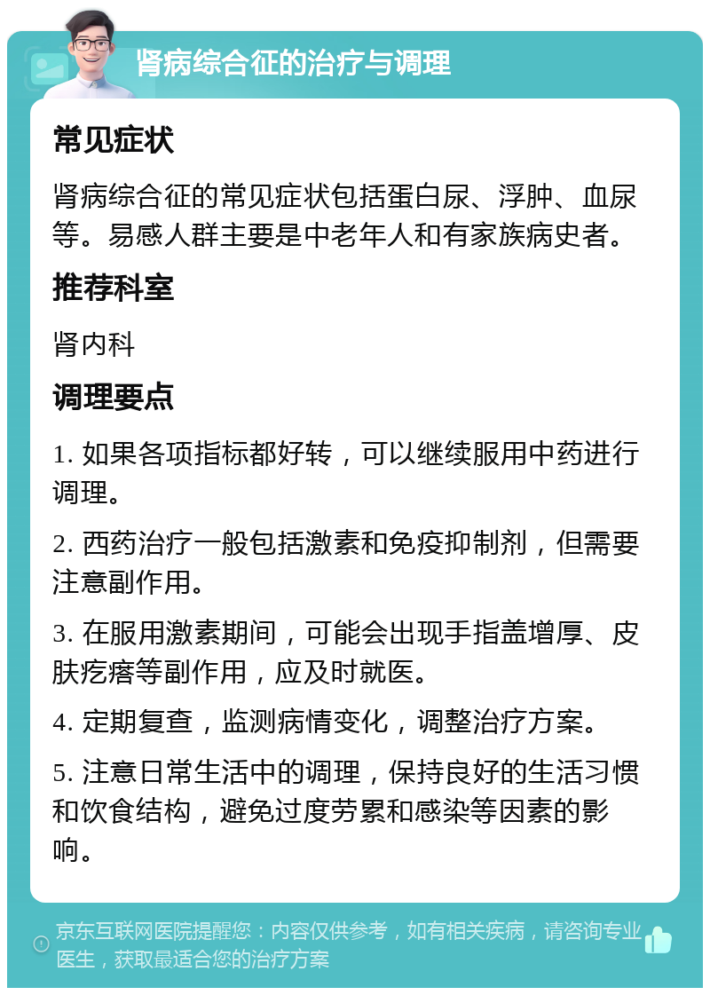 肾病综合征的治疗与调理 常见症状 肾病综合征的常见症状包括蛋白尿、浮肿、血尿等。易感人群主要是中老年人和有家族病史者。 推荐科室 肾内科 调理要点 1. 如果各项指标都好转，可以继续服用中药进行调理。 2. 西药治疗一般包括激素和免疫抑制剂，但需要注意副作用。 3. 在服用激素期间，可能会出现手指盖增厚、皮肤疙瘩等副作用，应及时就医。 4. 定期复查，监测病情变化，调整治疗方案。 5. 注意日常生活中的调理，保持良好的生活习惯和饮食结构，避免过度劳累和感染等因素的影响。