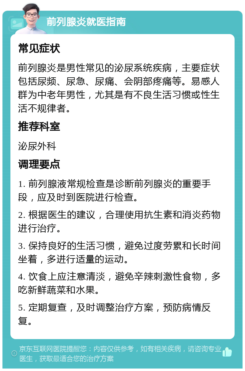 前列腺炎就医指南 常见症状 前列腺炎是男性常见的泌尿系统疾病，主要症状包括尿频、尿急、尿痛、会阴部疼痛等。易感人群为中老年男性，尤其是有不良生活习惯或性生活不规律者。 推荐科室 泌尿外科 调理要点 1. 前列腺液常规检查是诊断前列腺炎的重要手段，应及时到医院进行检查。 2. 根据医生的建议，合理使用抗生素和消炎药物进行治疗。 3. 保持良好的生活习惯，避免过度劳累和长时间坐着，多进行适量的运动。 4. 饮食上应注意清淡，避免辛辣刺激性食物，多吃新鲜蔬菜和水果。 5. 定期复查，及时调整治疗方案，预防病情反复。