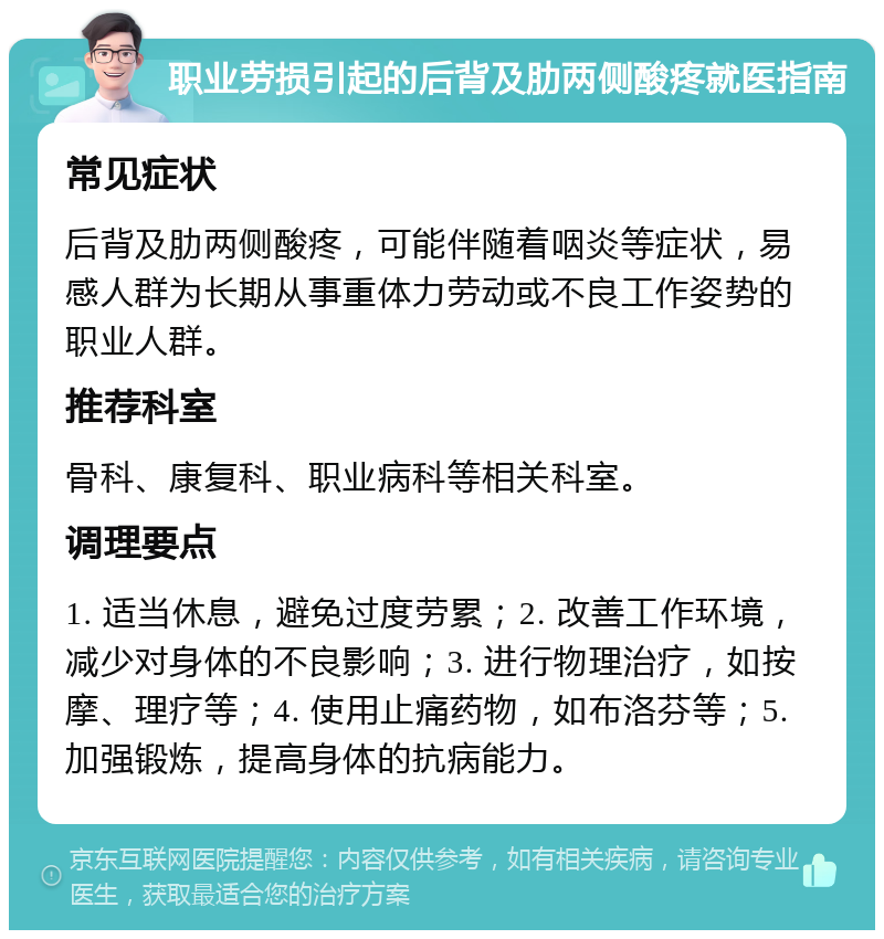 职业劳损引起的后背及肋两侧酸疼就医指南 常见症状 后背及肋两侧酸疼，可能伴随着咽炎等症状，易感人群为长期从事重体力劳动或不良工作姿势的职业人群。 推荐科室 骨科、康复科、职业病科等相关科室。 调理要点 1. 适当休息，避免过度劳累；2. 改善工作环境，减少对身体的不良影响；3. 进行物理治疗，如按摩、理疗等；4. 使用止痛药物，如布洛芬等；5. 加强锻炼，提高身体的抗病能力。