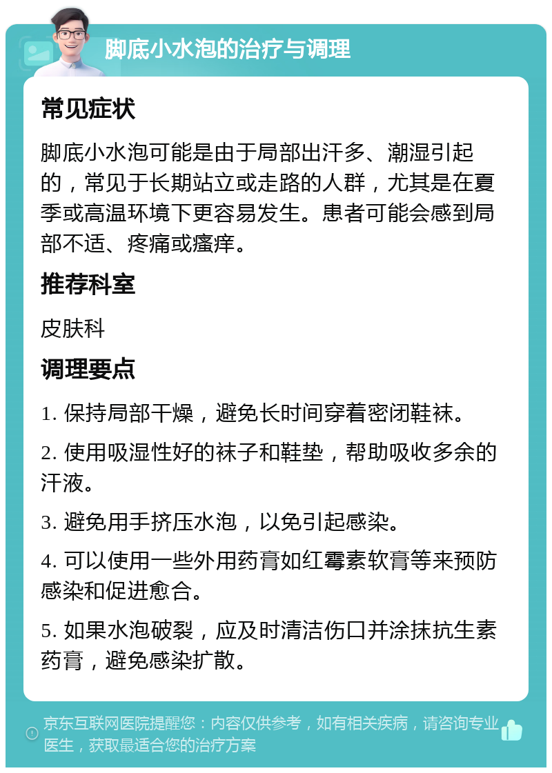 脚底小水泡的治疗与调理 常见症状 脚底小水泡可能是由于局部出汗多、潮湿引起的，常见于长期站立或走路的人群，尤其是在夏季或高温环境下更容易发生。患者可能会感到局部不适、疼痛或瘙痒。 推荐科室 皮肤科 调理要点 1. 保持局部干燥，避免长时间穿着密闭鞋袜。 2. 使用吸湿性好的袜子和鞋垫，帮助吸收多余的汗液。 3. 避免用手挤压水泡，以免引起感染。 4. 可以使用一些外用药膏如红霉素软膏等来预防感染和促进愈合。 5. 如果水泡破裂，应及时清洁伤口并涂抹抗生素药膏，避免感染扩散。