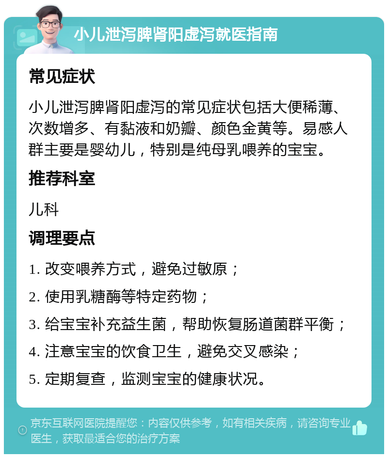 小儿泄泻脾肾阳虚泻就医指南 常见症状 小儿泄泻脾肾阳虚泻的常见症状包括大便稀薄、次数增多、有黏液和奶瓣、颜色金黄等。易感人群主要是婴幼儿，特别是纯母乳喂养的宝宝。 推荐科室 儿科 调理要点 1. 改变喂养方式，避免过敏原； 2. 使用乳糖酶等特定药物； 3. 给宝宝补充益生菌，帮助恢复肠道菌群平衡； 4. 注意宝宝的饮食卫生，避免交叉感染； 5. 定期复查，监测宝宝的健康状况。