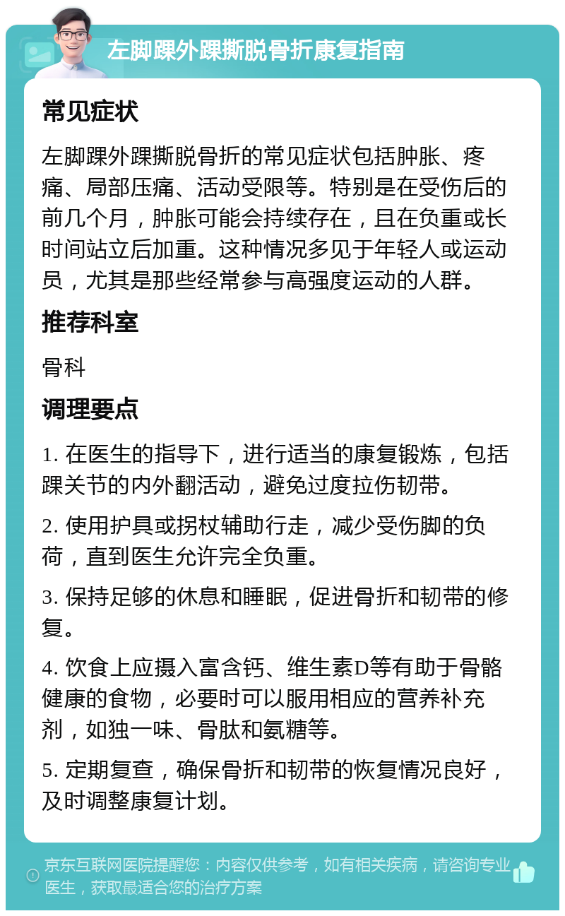 左脚踝外踝撕脱骨折康复指南 常见症状 左脚踝外踝撕脱骨折的常见症状包括肿胀、疼痛、局部压痛、活动受限等。特别是在受伤后的前几个月，肿胀可能会持续存在，且在负重或长时间站立后加重。这种情况多见于年轻人或运动员，尤其是那些经常参与高强度运动的人群。 推荐科室 骨科 调理要点 1. 在医生的指导下，进行适当的康复锻炼，包括踝关节的内外翻活动，避免过度拉伤韧带。 2. 使用护具或拐杖辅助行走，减少受伤脚的负荷，直到医生允许完全负重。 3. 保持足够的休息和睡眠，促进骨折和韧带的修复。 4. 饮食上应摄入富含钙、维生素D等有助于骨骼健康的食物，必要时可以服用相应的营养补充剂，如独一味、骨肽和氨糖等。 5. 定期复查，确保骨折和韧带的恢复情况良好，及时调整康复计划。