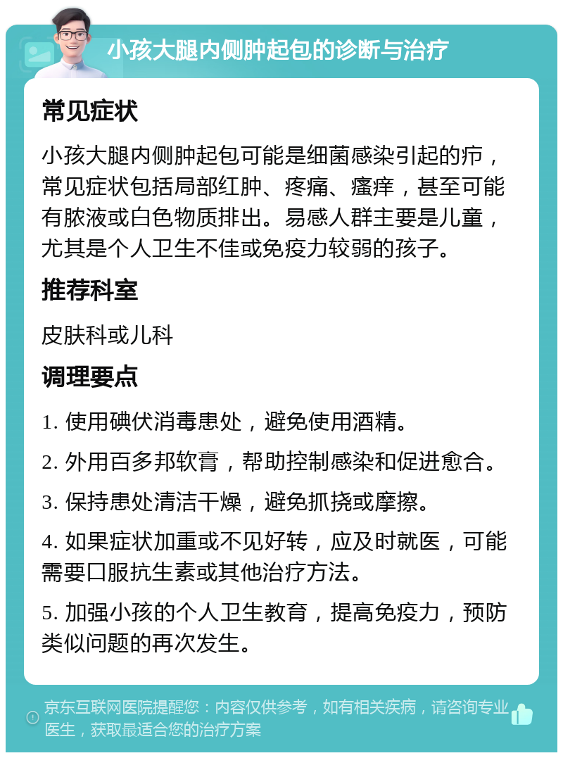 小孩大腿内侧肿起包的诊断与治疗 常见症状 小孩大腿内侧肿起包可能是细菌感染引起的疖，常见症状包括局部红肿、疼痛、瘙痒，甚至可能有脓液或白色物质排出。易感人群主要是儿童，尤其是个人卫生不佳或免疫力较弱的孩子。 推荐科室 皮肤科或儿科 调理要点 1. 使用碘伏消毒患处，避免使用酒精。 2. 外用百多邦软膏，帮助控制感染和促进愈合。 3. 保持患处清洁干燥，避免抓挠或摩擦。 4. 如果症状加重或不见好转，应及时就医，可能需要口服抗生素或其他治疗方法。 5. 加强小孩的个人卫生教育，提高免疫力，预防类似问题的再次发生。