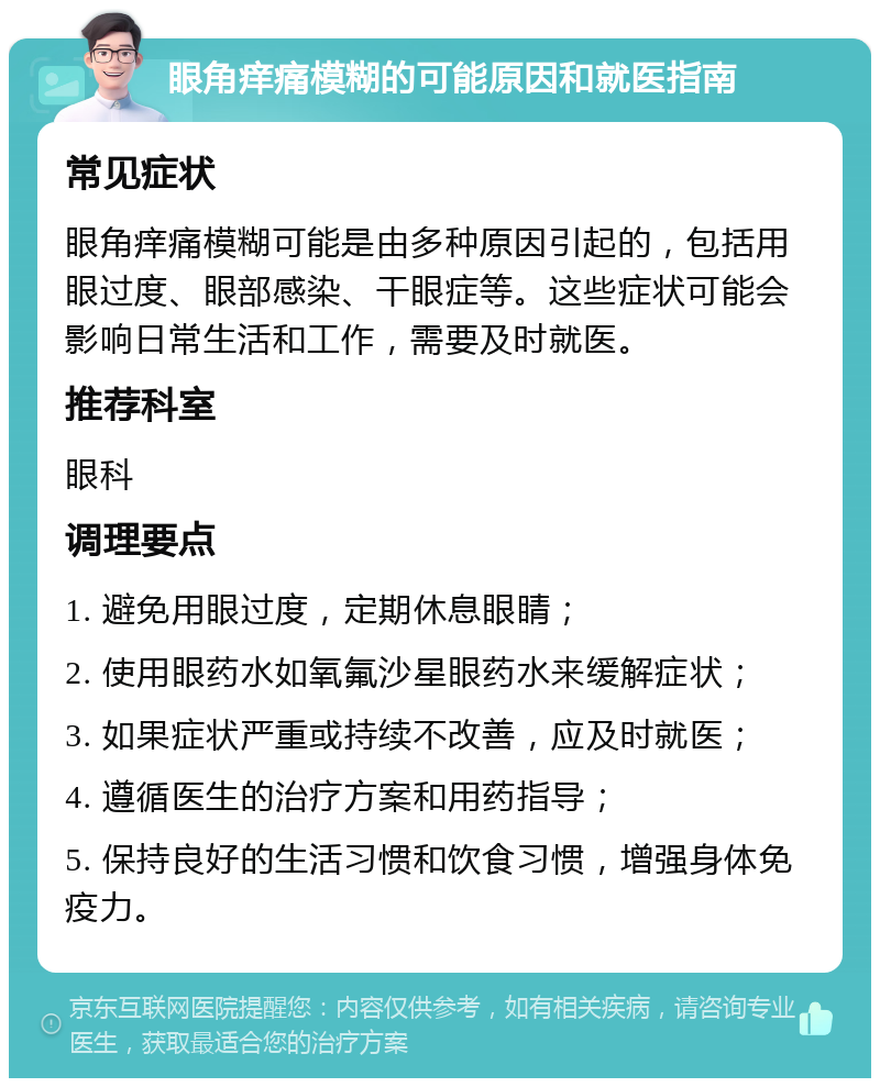 眼角痒痛模糊的可能原因和就医指南 常见症状 眼角痒痛模糊可能是由多种原因引起的，包括用眼过度、眼部感染、干眼症等。这些症状可能会影响日常生活和工作，需要及时就医。 推荐科室 眼科 调理要点 1. 避免用眼过度，定期休息眼睛； 2. 使用眼药水如氧氟沙星眼药水来缓解症状； 3. 如果症状严重或持续不改善，应及时就医； 4. 遵循医生的治疗方案和用药指导； 5. 保持良好的生活习惯和饮食习惯，增强身体免疫力。